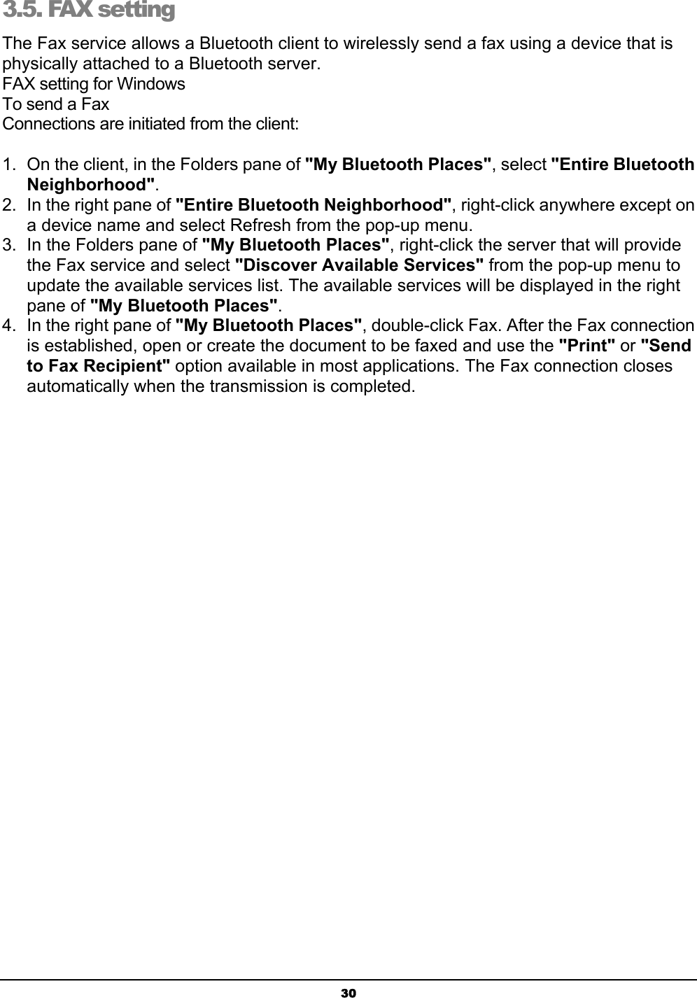 303.5. FAX setting The Fax service allows a Bluetooth client to wirelessly send a fax using a device that is physically attached to a Bluetooth server.FAX setting for WindowsTo send a FaxConnections are initiated from the client:1.  On the client, in the Folders pane of &quot;My Bluetooth Places&quot;, select &quot;Entire BluetoothNeighborhood&quot;.2.  In the right pane of &quot;Entire Bluetooth Neighborhood&quot;, right-click anywhere except on a device name and select Refresh from the pop-up menu.3.  In the Folders pane of &quot;My Bluetooth Places&quot;, right-click the server that will provide the Fax service and select &quot;Discover Available Services&quot; from the pop-up menu to update the available services list. The available services will be displayed in the right pane of &quot;My Bluetooth Places&quot;.4.  In the right pane of &quot;My Bluetooth Places&quot;, double-click Fax. After the Fax connection is established, open or create the document to be faxed and use the &quot;Print&quot; or &quot;Sendto Fax Recipient&quot; option available in most applications. The Fax connection closes automatically when the transmission is completed.