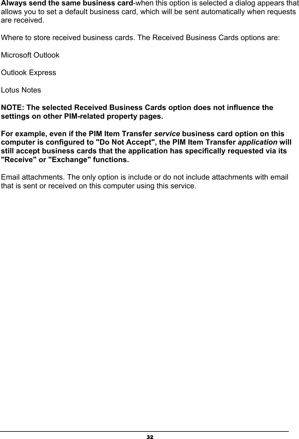 32Always send the same business card-when this option is selected a dialog appears that allows you to set a default business card, which will be sent automatically when requests are received. Where to store received business cards. The Received Business Cards options are: Microsoft Outlook Outlook Express Lotus Notes NOTE: The selected Received Business Cards option does not influence the settings on other PIM-related property pages.For example, even if the PIM Item Transfer service business card option on this computer is configured to &quot;Do Not Accept&quot;, the PIM Item Transfer application will still accept business cards that the application has specifically requested via its &quot;Receive&quot; or &quot;Exchange&quot; functions.Email attachments. The only option is include or do not include attachments with email that is sent or received on this computer using this service. 