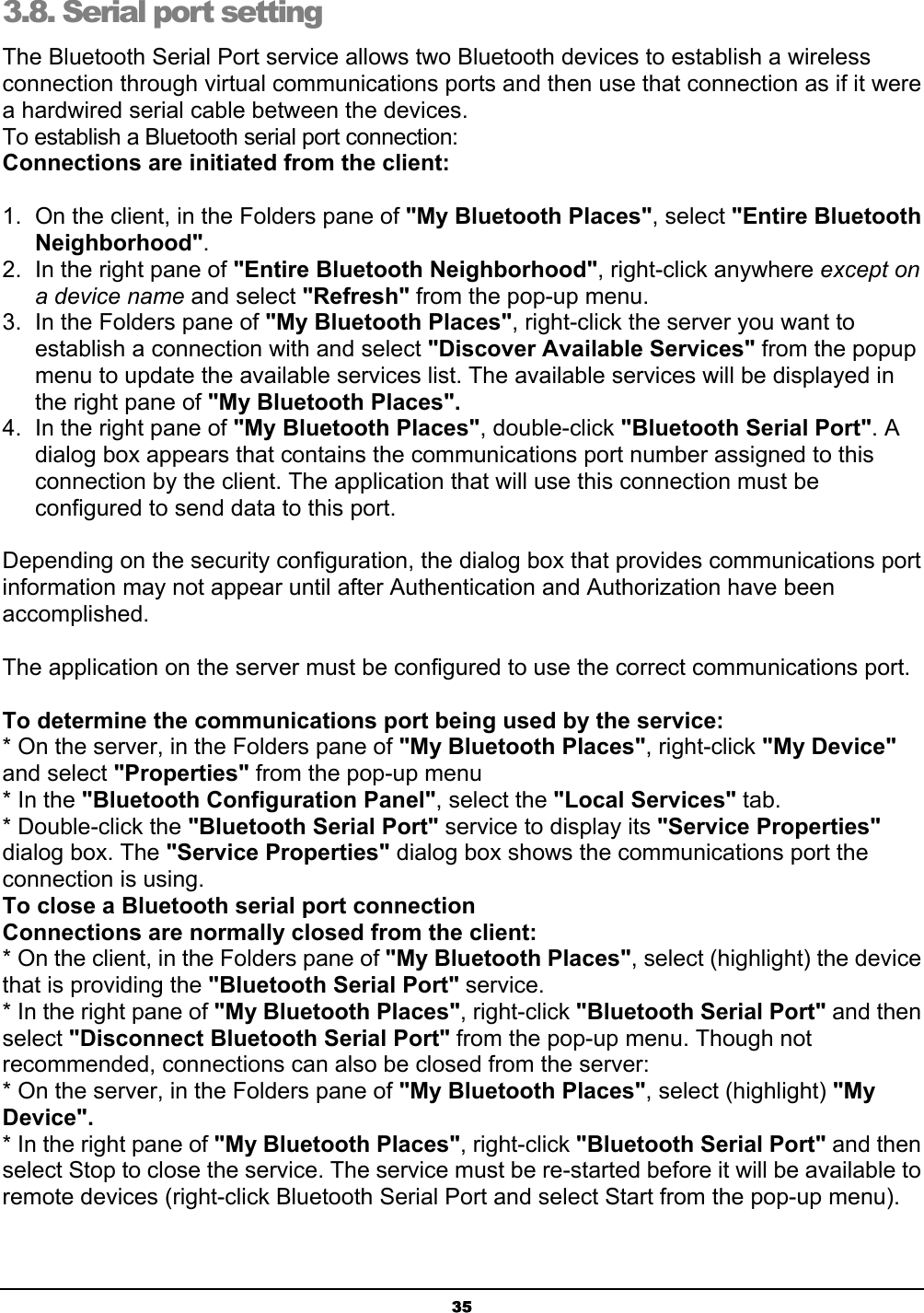 353.8. Serial port setting  The Bluetooth Serial Port service allows two Bluetooth devices to establish a wireless connection through virtual communications ports and then use that connection as if it were a hardwired serial cable between the devices. To establish a Bluetooth serial port connection: Connections are initiated from the client:1.  On the client, in the Folders pane of &quot;My Bluetooth Places&quot;, select &quot;Entire Bluetooth Neighborhood&quot;.2.  In the right pane of &quot;Entire Bluetooth Neighborhood&quot;, right-click anywhere except ona device name and select &quot;Refresh&quot; from the pop-up menu. 3.  In the Folders pane of &quot;My Bluetooth Places&quot;, right-click the server you want to establish a connection with and select &quot;Discover Available Services&quot; from the popup menu to update the available services list. The available services will be displayed in the right pane of &quot;My Bluetooth Places&quot;.4.  In the right pane of &quot;My Bluetooth Places&quot;, double-click &quot;Bluetooth Serial Port&quot;. A dialog box appears that contains the communications port number assigned to this connection by the client. The application that will use this connection must be configured to send data to this port. Depending on the security configuration, the dialog box that provides communications port information may not appear until after Authentication and Authorization have been accomplished.The application on the server must be configured to use the correct communications port. To determine the communications port being used by the service:* On the server, in the Folders pane of &quot;My Bluetooth Places&quot;, right-click &quot;My Device&quot;and select &quot;Properties&quot; from the pop-up menu * In the &quot;Bluetooth Configuration Panel&quot;, select the &quot;Local Services&quot; tab.* Double-click the &quot;Bluetooth Serial Port&quot; service to display its &quot;Service Properties&quot;dialog box. The &quot;Service Properties&quot; dialog box shows the communications port the connection is using. To close a Bluetooth serial port connection   Connections are normally closed from the client:* On the client, in the Folders pane of &quot;My Bluetooth Places&quot;, select (highlight) the device that is providing the &quot;Bluetooth Serial Port&quot; service. * In the right pane of &quot;My Bluetooth Places&quot;, right-click &quot;Bluetooth Serial Port&quot; and then select &quot;Disconnect Bluetooth Serial Port&quot; from the pop-up menu. Though not recommended, connections can also be closed from the server: * On the server, in the Folders pane of &quot;My Bluetooth Places&quot;, select (highlight) &quot;My Device&quot;.* In the right pane of &quot;My Bluetooth Places&quot;, right-click &quot;Bluetooth Serial Port&quot; and then select Stop to close the service. The service must be re-started before it will be available to remote devices (right-click Bluetooth Serial Port and select Start from the pop-up menu). 