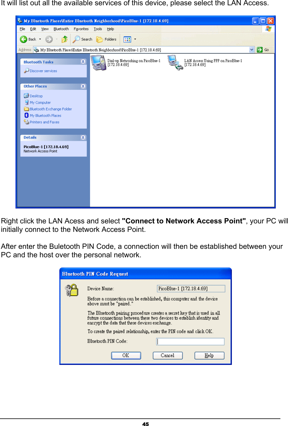 45It will list out all the available services of this device, please select the LAN Access.Right click the LAN Acess and select &quot;Connect to Network Access Point&quot;, your PC will initially connect to the Network Access Point.After enter the Buletooth PIN Code, a connection will then be established between your PC and the host over the personal network.