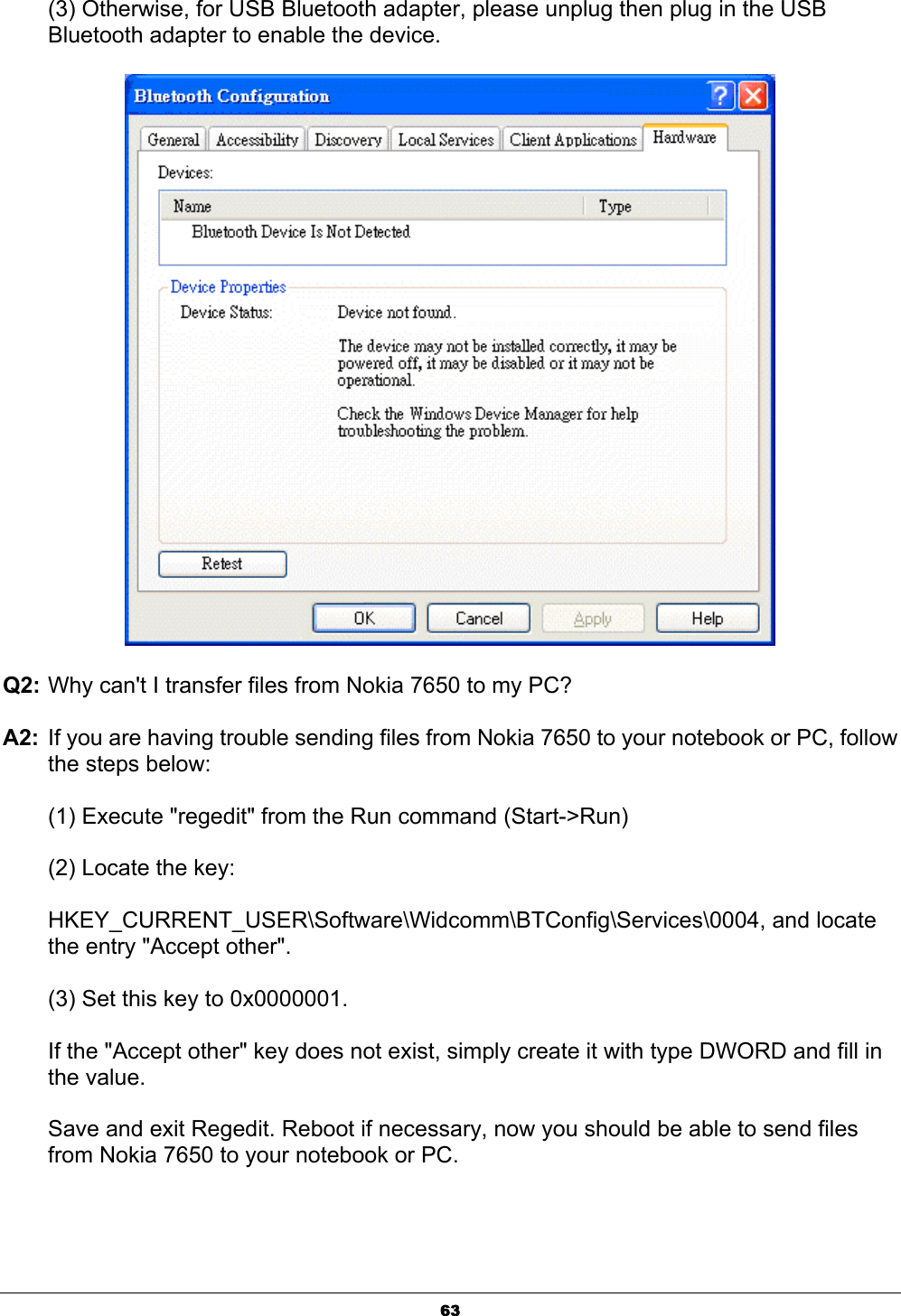 63(3) Otherwise, for USB Bluetooth adapter, please unplug then plug in the USB Bluetooth adapter to enable the device. Q2: Why can&apos;t I transfer files from Nokia 7650 to my PC?ʳA2:  If you are having trouble sending files from Nokia 7650 to your notebook or PC, follow the steps below:ʳ(1) Execute &quot;regedit&quot; from the Run command (Start-&gt;Run)ʳ(2) Locate the key: ʳHKEY_CURRENT_USER\Software\Widcomm\BTConfig\Services\0004, and locate the entry &quot;Accept other&quot;.ʳ(3) Set this key to 0x0000001.ʳIf the &quot;Accept other&quot; key does not exist, simply create it with type DWORD and fill in the value.ʳSave and exit Regedit. Reboot if necessary, now you should be able to send files from Nokia 7650 to your notebook or PC.ʳ