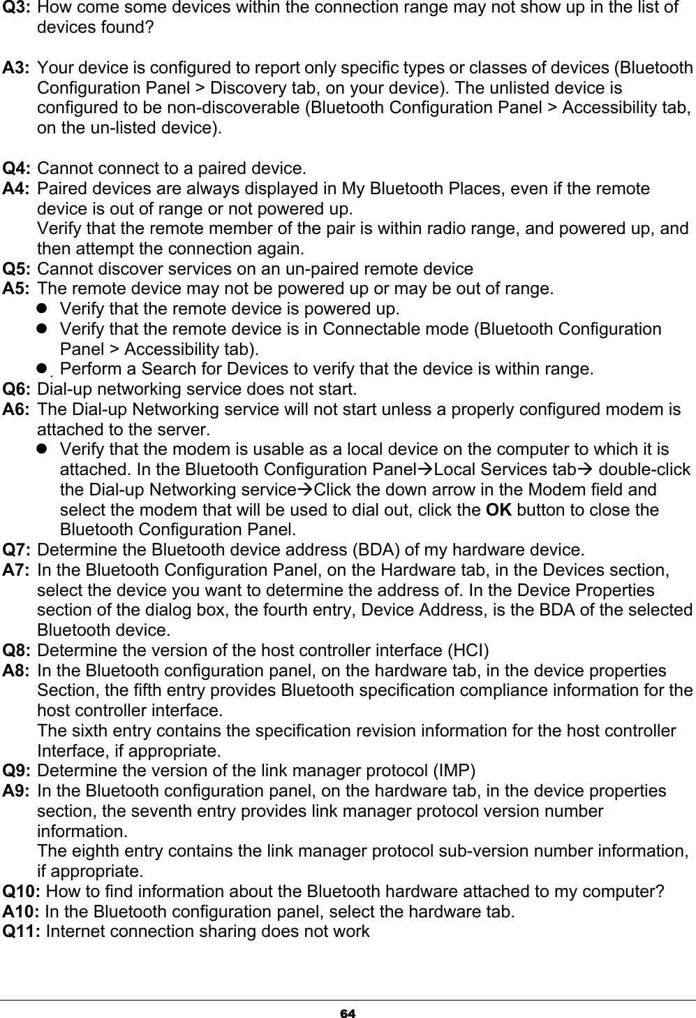 64Q3: How come some devices within the connection range may not show up in the list of devices found?ʳA3:  Your device is configured to report only specific types or classes of devices (Bluetooth Configuration Panel &gt; Discovery tab, on your device). The unlisted device is configured to be non-discoverable (Bluetooth Configuration Panel &gt; Accessibility tab, on the un-listed device).ʳQ4: Cannot connect to a paired device. A4: Paired devices are always displayed in My Bluetooth Places, even if the remote device is out of range or not powered up. Verify that the remote member of the pair is within radio range, and powered up, and then attempt the connection again. Q5: Cannot discover services on an un-paired remote device A5: The remote device may not be powered up or may be out of range. zVerify that the remote device is powered up. zVerify that the remote device is in Connectable mode (Bluetooth Configuration Panel &gt; Accessibility tab). zҏPerform a Search for Devices to verify that the device is within range. Q6: Dial-up networking service does not start. A6: The Dial-up Networking service will not start unless a properly configured modem is attached to the server. zVerify that the modem is usable as a local device on the computer to which it is attached. In the Bluetooth Configuration PanelÆLocal Services tabÆ double-click the Dial-up Networking serviceÆClick the down arrow in the Modem field and select the modem that will be used to dial out, click the OK button to close the Bluetooth Configuration Panel. Q7: Determine the Bluetooth device address (BDA) of my hardware device. A7: In the Bluetooth Configuration Panel, on the Hardware tab, in the Devices section, select the device you want to determine the address of. In the Device Properties section of the dialog box, the fourth entry, Device Address, is the BDA of the selected Bluetooth device. Q8: Determine the version of the host controller interface (HCI) A8: In the Bluetooth configuration panel, on the hardware tab, in the device properties Section, the fifth entry provides Bluetooth specification compliance information for the host controller interface. The sixth entry contains the specification revision information for the host controller Interface, if appropriate. Q9: Determine the version of the link manager protocol (IMP) A9: In the Bluetooth configuration panel, on the hardware tab, in the device properties section, the seventh entry provides link manager protocol version number information.The eighth entry contains the link manager protocol sub-version number information, if appropriate. Q10: How to find information about the Bluetooth hardware attached to my computer?A10: In the Bluetooth configuration panel, select the hardware tab. Q11: Internet connection sharing does not work 