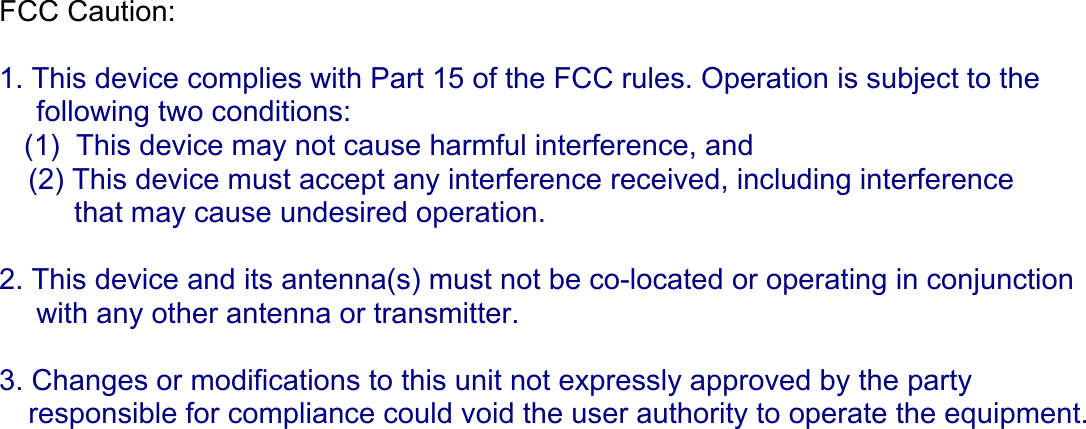 FCC Caution:  1. This device complies with Part 15 of the FCC rules. Operation is subject to the   following two conditions: (1)  This device may not cause harmful interference, and (2) This device must accept any interference received, including interference  that may cause undesired operation.  2. This device and its antenna(s) must not be co-located or operating in conjunction  with any other antenna or transmitter.  3. Changes or modifications to this unit not expressly approved by the party  responsible for compliance could void the user authority to operate the equipment.  