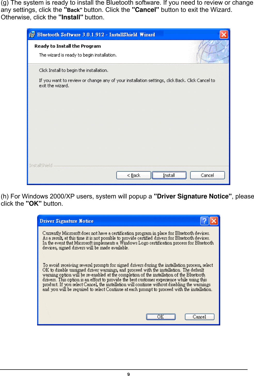   9(g) The system is ready to install the Bluetooth software. If you need to review or change any settings, click the &quot;Back&quot; button. Click the &quot;Cancel&quot; button to exit the Wizard. Otherwise, click the &quot;Install&quot; button.  (h) For Windows 2000/XP users, system will popup a &quot;Driver Signature Notice&quot;, please click the &quot;OK&quot; button.    
