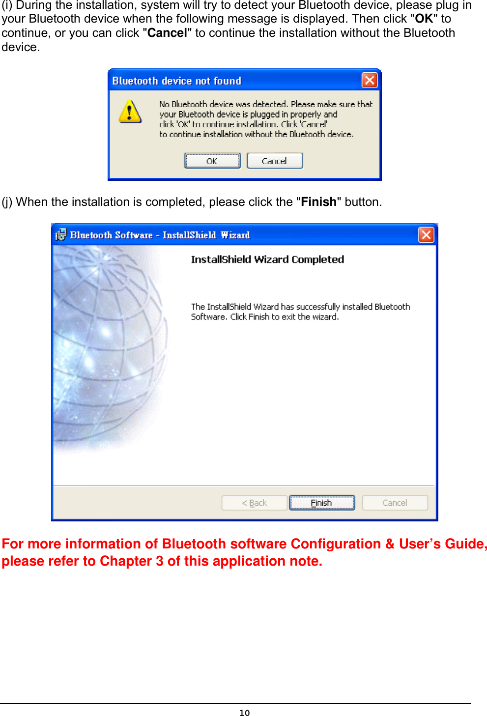   10(i) During the installation, system will try to detect your Bluetooth device, please plug in your Bluetooth device when the following message is displayed. Then click &quot;OK&quot; to continue, or you can click &quot;Cancel&quot; to continue the installation without the Bluetooth device.  (j) When the installation is completed, please click the &quot;Finish&quot; button.    For more information of Bluetooth software Configuration &amp; User’s Guide, please refer to Chapter 3 of this application note. 