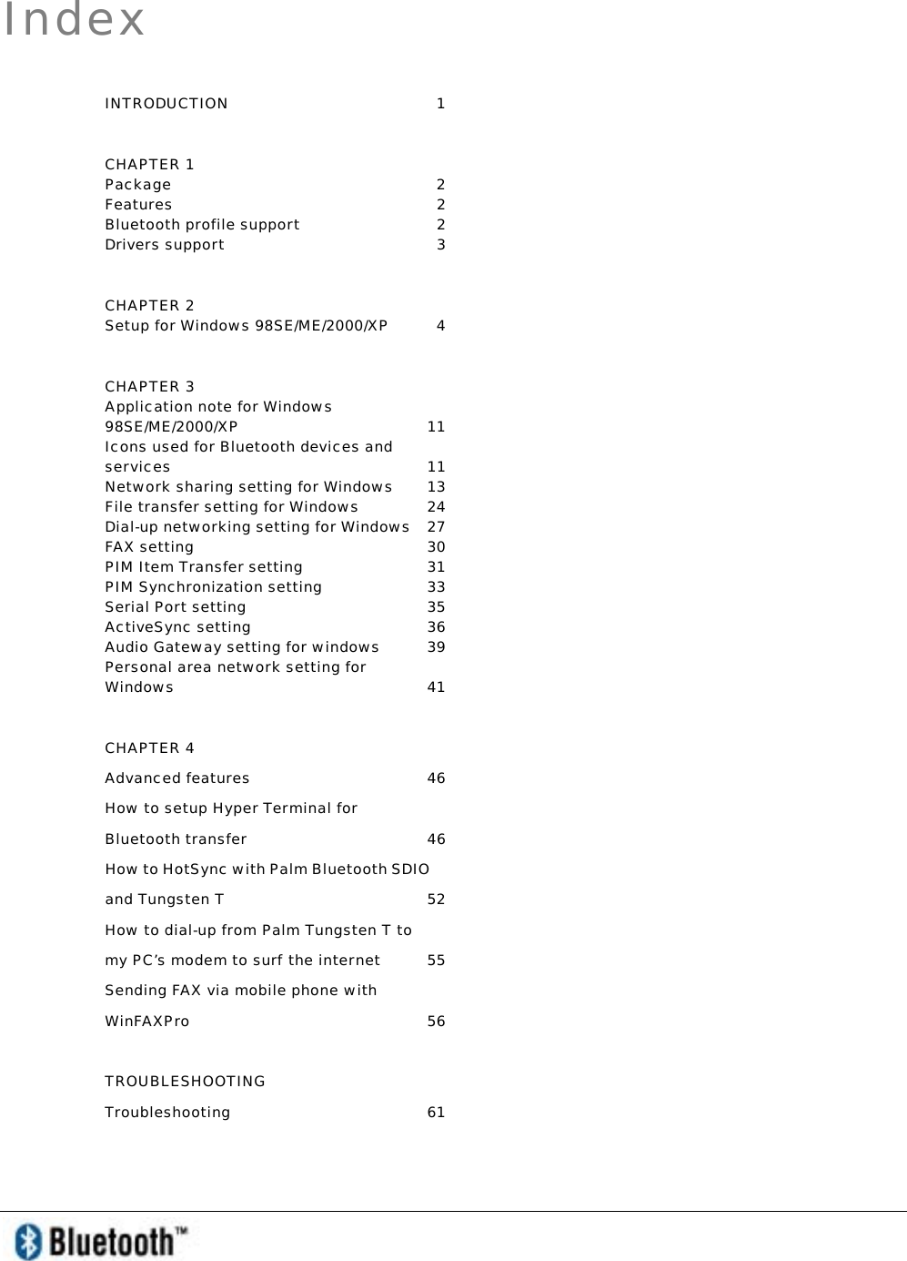   Index INTRODUCTION 1 CHAPTER 1 Package 2 Features 2 Bluetooth profile support  2 Drivers support   3 CHAPTER 2 Setup for Windows 98SE/ME/2000/XP  4 CHAPTER 3 Application note for Windows 98SE/ME/2000/XP 11 Icons used for Bluetooth devices and services 11 Network sharing setting for Windows  13 File transfer setting for Windows  24 Dial-up networking setting for Windows  27 FAX setting  30 PIM Item Transfer setting  31 PIM Synchronization setting  33 Serial Port setting  35 ActiveSync setting   36 Audio Gateway setting for windows  39 Personal area network setting for Windows   41 CHAPTER 4 Advanced features  46 How to setup Hyper Terminal for Bluetooth transfer  46 How to HotSync with Palm Bluetooth SDIO and Tungsten T  52 How to dial-up from Palm Tungsten T to my PC’s modem to surf the internet  55 Sending FAX via mobile phone with WinFAXPro 56 TROUBLESHOOTING Troubleshooting 61 