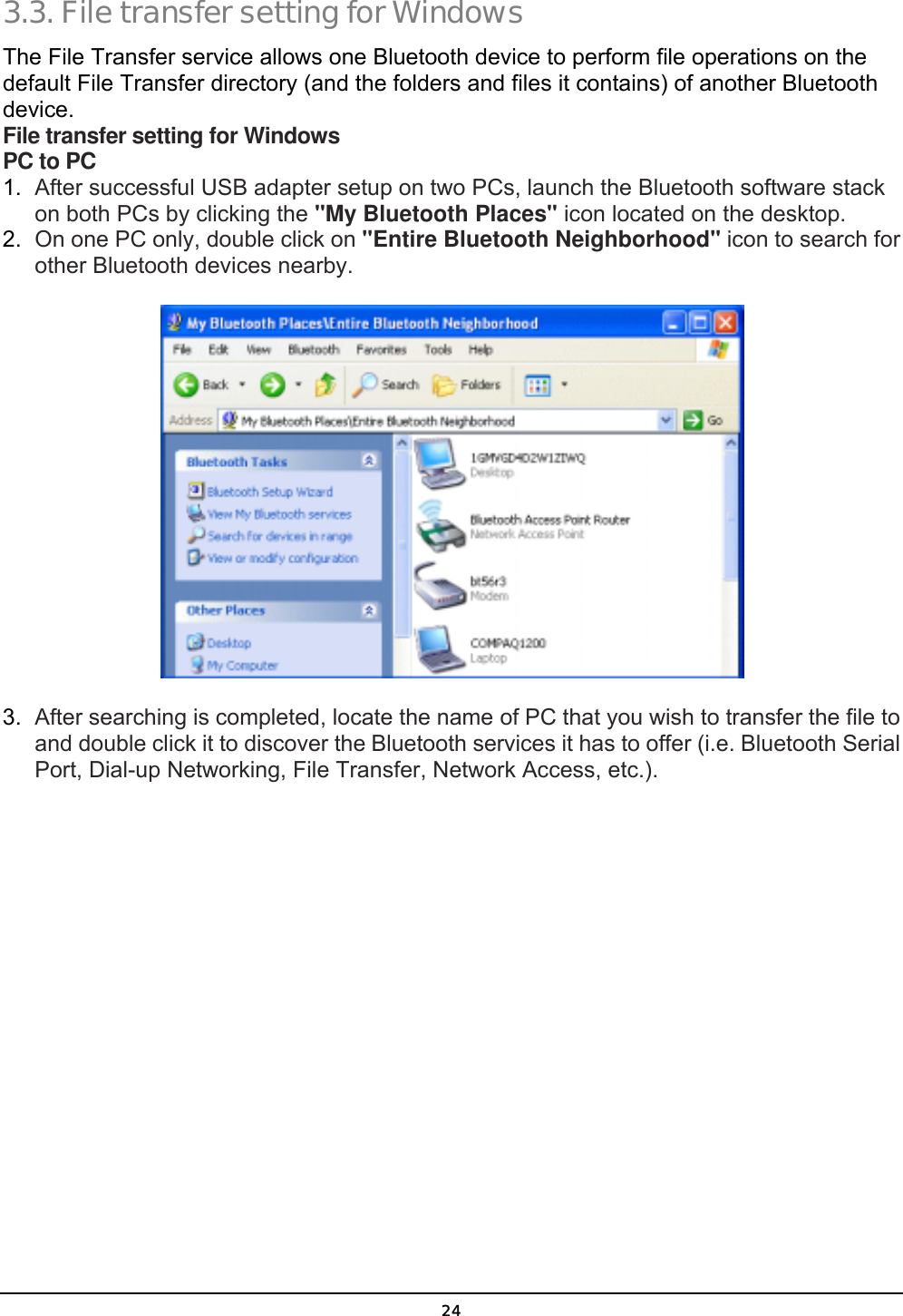  24 3.3. File transfer setting for Windows The File Transfer service allows one Bluetooth device to perform file operations on the default File Transfer directory (and the folders and files it contains) of another Bluetooth device. File transfer setting for Windows PC to PC 1.  After successful USB adapter setup on two PCs, launch the Bluetooth software stack on both PCs by clicking the &quot;My Bluetooth Places&quot; icon located on the desktop. 2.  On one PC only, double click on &quot;Entire Bluetooth Neighborhood&quot; icon to search for other Bluetooth devices nearby.  3.  After searching is completed, locate the name of PC that you wish to transfer the file to and double click it to discover the Bluetooth services it has to offer (i.e. Bluetooth Serial Port, Dial-up Networking, File Transfer, Network Access, etc.). 