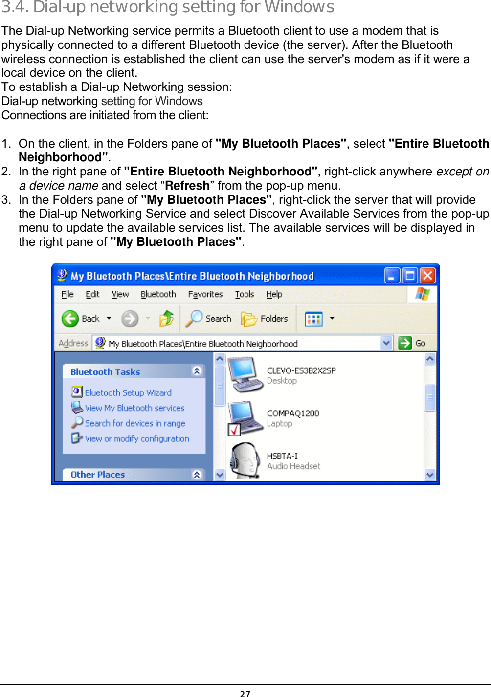  27 3.4. Dial-up networking setting for Windows The Dial-up Networking service permits a Bluetooth client to use a modem that is physically connected to a different Bluetooth device (the server). After the Bluetooth wireless connection is established the client can use the server&apos;s modem as if it were a local device on the client.  To establish a Dial-up Networking session: Dial-up networking setting for Windows Connections are initiated from the client: 1.  On the client, in the Folders pane of &quot;My Bluetooth Places&quot;, select &quot;Entire Bluetooth Neighborhood&quot;. 2.  In the right pane of &quot;Entire Bluetooth Neighborhood&quot;, right-click anywhere except on a device name and select “Refresh” from the pop-up menu. 3.  In the Folders pane of &quot;My Bluetooth Places&quot;, right-click the server that will provide the Dial-up Networking Service and select Discover Available Services from the pop-up menu to update the available services list. The available services will be displayed in the right pane of &quot;My Bluetooth Places&quot;.  