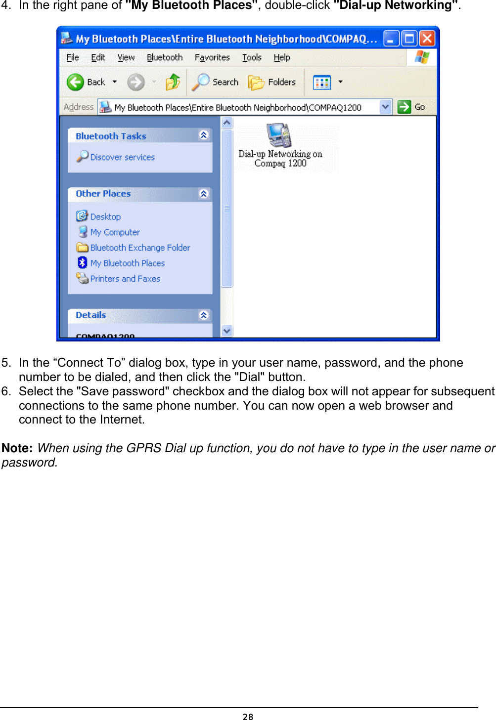   284.  In the right pane of &quot;My Bluetooth Places&quot;, double-click &quot;Dial-up Networking&quot;.  5.  In the “Connect To” dialog box, type in your user name, password, and the phone number to be dialed, and then click the &quot;Dial&quot; button.  6.  Select the &quot;Save password&quot; checkbox and the dialog box will not appear for subsequent connections to the same phone number. You can now open a web browser and connect to the Internet. Note: When using the GPRS Dial up function, you do not have to type in the user name or password.  