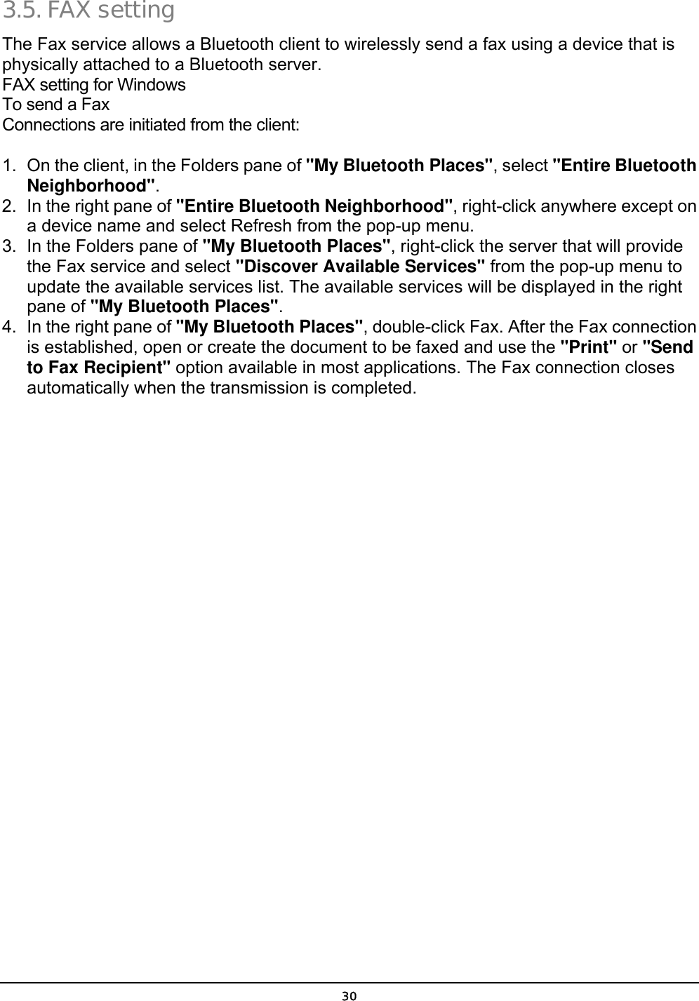  30 3.5. FAX setting The Fax service allows a Bluetooth client to wirelessly send a fax using a device that is physically attached to a Bluetooth server. FAX setting for Windows To send a Fax Connections are initiated from the client: 1.  On the client, in the Folders pane of &quot;My Bluetooth Places&quot;, select &quot;Entire Bluetooth Neighborhood&quot;. 2.  In the right pane of &quot;Entire Bluetooth Neighborhood&quot;, right-click anywhere except on a device name and select Refresh from the pop-up menu. 3.  In the Folders pane of &quot;My Bluetooth Places&quot;, right-click the server that will provide the Fax service and select &quot;Discover Available Services&quot; from the pop-up menu to update the available services list. The available services will be displayed in the right pane of &quot;My Bluetooth Places&quot;. 4.  In the right pane of &quot;My Bluetooth Places&quot;, double-click Fax. After the Fax connection is established, open or create the document to be faxed and use the &quot;Print&quot; or &quot;Send to Fax Recipient&quot; option available in most applications. The Fax connection closes automatically when the transmission is completed. 