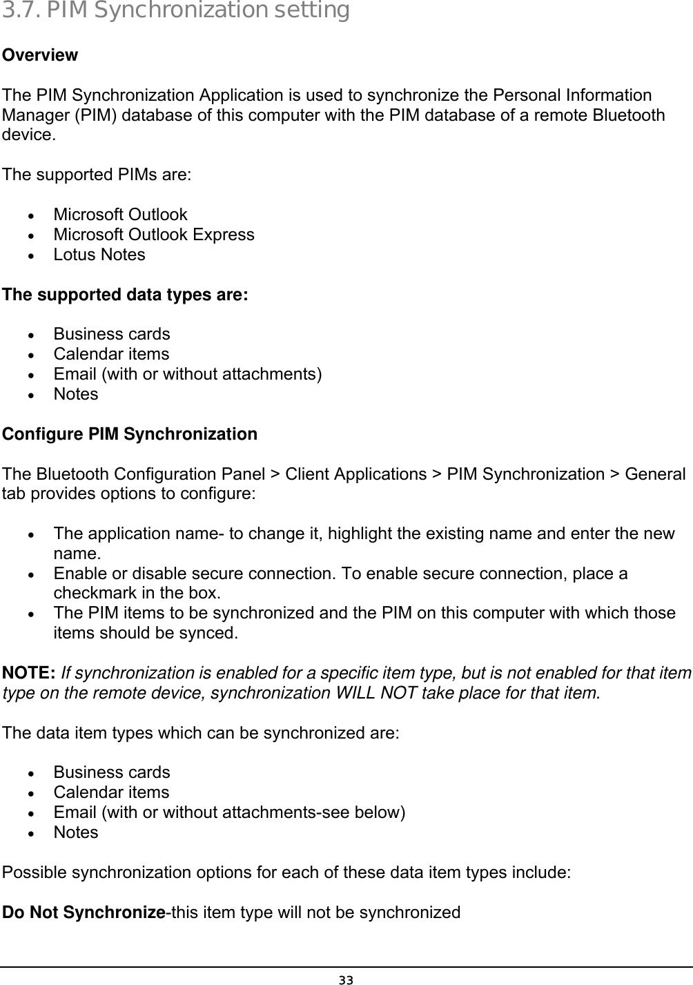  33 3.7. PIM Synchronization setting Overview The PIM Synchronization Application is used to synchronize the Personal Information Manager (PIM) database of this computer with the PIM database of a remote Bluetooth device. The supported PIMs are: •  Microsoft Outlook •  Microsoft Outlook Express •  Lotus Notes The supported data types are:   •  Business cards •  Calendar items •  Email (with or without attachments) •  Notes Configure PIM Synchronization The Bluetooth Configuration Panel &gt; Client Applications &gt; PIM Synchronization &gt; General tab provides options to configure: •  The application name- to change it, highlight the existing name and enter the new name. •  Enable or disable secure connection. To enable secure connection, place a checkmark in the box. •  The PIM items to be synchronized and the PIM on this computer with which those items should be synced. NOTE: If synchronization is enabled for a specific item type, but is not enabled for that item type on the remote device, synchronization WILL NOT take place for that item. The data item types which can be synchronized are: •  Business cards •  Calendar items •  Email (with or without attachments-see below) •  Notes Possible synchronization options for each of these data item types include: Do Not Synchronize-this item type will not be synchronized 