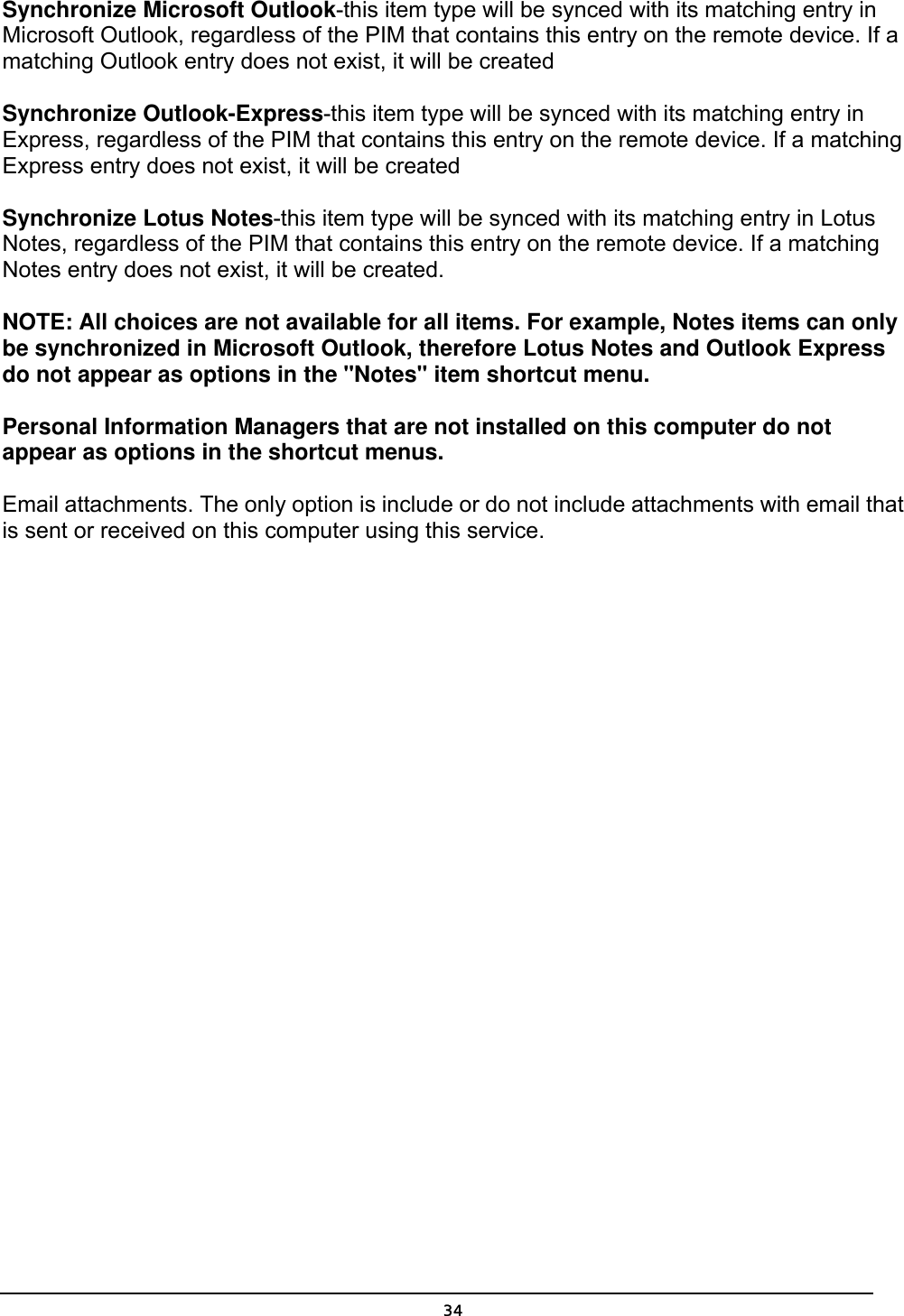   34Synchronize Microsoft Outlook-this item type will be synced with its matching entry in Microsoft Outlook, regardless of the PIM that contains this entry on the remote device. If a matching Outlook entry does not exist, it will be created   Synchronize Outlook-Express-this item type will be synced with its matching entry in Express, regardless of the PIM that contains this entry on the remote device. If a matching Express entry does not exist, it will be created   Synchronize Lotus Notes-this item type will be synced with its matching entry in Lotus Notes, regardless of the PIM that contains this entry on the remote device. If a matching Notes entry does not exist, it will be created.   NOTE: All choices are not available for all items. For example, Notes items can only be synchronized in Microsoft Outlook, therefore Lotus Notes and Outlook Express do not appear as options in the &quot;Notes&quot; item shortcut menu.   Personal Information Managers that are not installed on this computer do not appear as options in the shortcut menus.   Email attachments. The only option is include or do not include attachments with email that is sent or received on this computer using this service. 