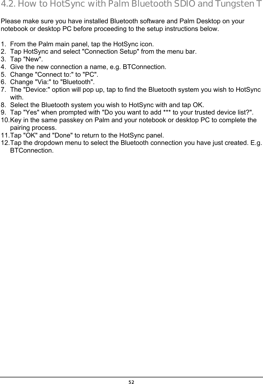  52 4.2. How to HotSync with Palm Bluetooth SDIO and Tungsten T Please make sure you have installed Bluetooth software and Palm Desktop on your notebook or desktop PC before proceeding to the setup instructions below. 1.  From the Palm main panel, tap the HotSync icon. 2.  Tap HotSync and select &quot;Connection Setup&quot; from the menu bar. 3. Tap &quot;New&quot;. 4.  Give the new connection a name, e.g. BTConnection. 5.  Change &quot;Connect to:&quot; to &quot;PC&quot;. 6.  Change &quot;Via:&quot; to &quot;Bluetooth&quot;. 7.  The &quot;Device:&quot; option will pop up, tap to find the Bluetooth system you wish to HotSync with. 8.  Select the Bluetooth system you wish to HotSync with and tap OK. 9.  Tap &quot;Yes&quot; when prompted with &quot;Do you want to add *** to your trusted device list?&quot;. 10. Key in the same passkey on Palm and your notebook or desktop PC to complete the pairing process. 11. Tap &quot;OK&quot; and &quot;Done&quot; to return to the HotSync panel. 12. Tap the dropdown menu to select the Bluetooth connection you have just created. E.g. BTConnection. 