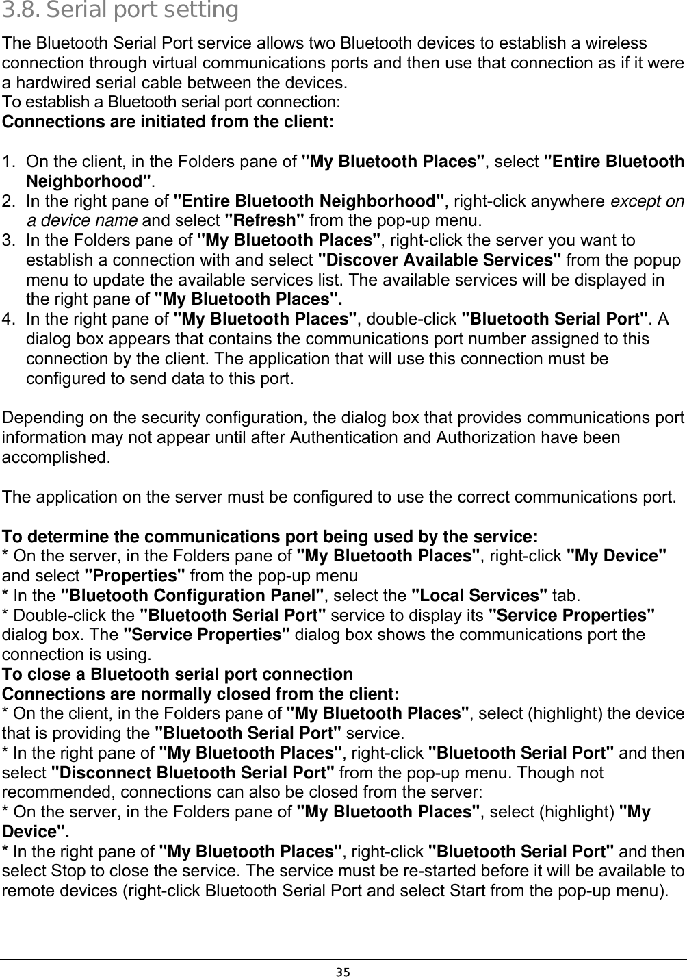 35 3.8. Serial port setting  The Bluetooth Serial Port service allows two Bluetooth devices to establish a wireless connection through virtual communications ports and then use that connection as if it were a hardwired serial cable between the devices. To establish a Bluetooth serial port connection: Connections are initiated from the client: 1.  On the client, in the Folders pane of &quot;My Bluetooth Places&quot;, select &quot;Entire Bluetooth Neighborhood&quot;. 2.  In the right pane of &quot;Entire Bluetooth Neighborhood&quot;, right-click anywhere except on a device name and select &quot;Refresh&quot; from the pop-up menu. 3.  In the Folders pane of &quot;My Bluetooth Places&quot;, right-click the server you want to establish a connection with and select &quot;Discover Available Services&quot; from the popup menu to update the available services list. The available services will be displayed in the right pane of &quot;My Bluetooth Places&quot;. 4.  In the right pane of &quot;My Bluetooth Places&quot;, double-click &quot;Bluetooth Serial Port&quot;. A dialog box appears that contains the communications port number assigned to this connection by the client. The application that will use this connection must be configured to send data to this port. Depending on the security configuration, the dialog box that provides communications port information may not appear until after Authentication and Authorization have been accomplished. The application on the server must be configured to use the correct communications port. To determine the communications port being used by the service: * On the server, in the Folders pane of &quot;My Bluetooth Places&quot;, right-click &quot;My Device&quot; and select &quot;Properties&quot; from the pop-up menu * In the &quot;Bluetooth Configuration Panel&quot;, select the &quot;Local Services&quot; tab. * Double-click the &quot;Bluetooth Serial Port&quot; service to display its &quot;Service Properties&quot; dialog box. The &quot;Service Properties&quot; dialog box shows the communications port the connection is using. To close a Bluetooth serial port connection    Connections are normally closed from the client: * On the client, in the Folders pane of &quot;My Bluetooth Places&quot;, select (highlight) the device that is providing the &quot;Bluetooth Serial Port&quot; service. * In the right pane of &quot;My Bluetooth Places&quot;, right-click &quot;Bluetooth Serial Port&quot; and then select &quot;Disconnect Bluetooth Serial Port&quot; from the pop-up menu. Though not recommended, connections can also be closed from the server: * On the server, in the Folders pane of &quot;My Bluetooth Places&quot;, select (highlight) &quot;My Device&quot;. * In the right pane of &quot;My Bluetooth Places&quot;, right-click &quot;Bluetooth Serial Port&quot; and then select Stop to close the service. The service must be re-started before it will be available to remote devices (right-click Bluetooth Serial Port and select Start from the pop-up menu). 
