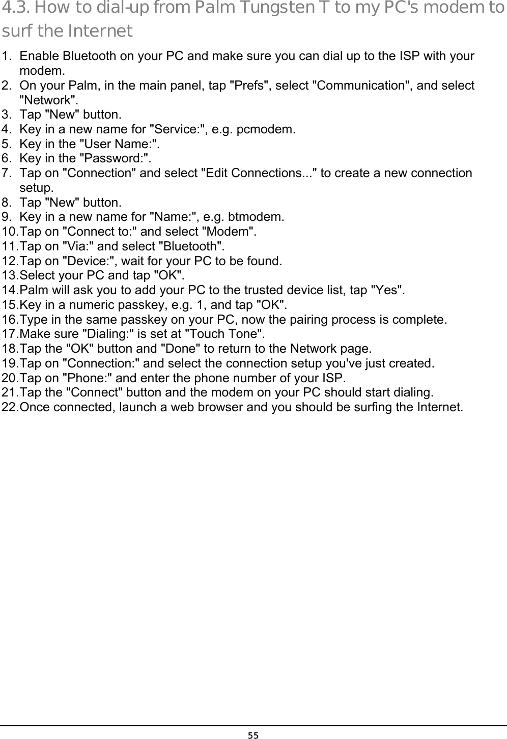  55 4.3. How to dial-up from Palm Tungsten T to my PC&apos;s modem to surf the Internet 1.  Enable Bluetooth on your PC and make sure you can dial up to the ISP with your modem. 2.  On your Palm, in the main panel, tap &quot;Prefs&quot;, select &quot;Communication&quot;, and select &quot;Network&quot;. 3. Tap &quot;New&quot; button. 4.  Key in a new name for &quot;Service:&quot;, e.g. pcmodem. 5.  Key in the &quot;User Name:&quot;. 6.  Key in the &quot;Password:&quot;. 7.  Tap on &quot;Connection&quot; and select &quot;Edit Connections...&quot; to create a new connection setup. 8. Tap &quot;New&quot; button. 9.  Key in a new name for &quot;Name:&quot;, e.g. btmodem. 10. Tap on &quot;Connect to:&quot; and select &quot;Modem&quot;. 11. Tap on &quot;Via:&quot; and select &quot;Bluetooth&quot;. 12. Tap on &quot;Device:&quot;, wait for your PC to be found. 13. Select your PC and tap &quot;OK&quot;. 14. Palm will ask you to add your PC to the trusted device list, tap &quot;Yes&quot;. 15. Key in a numeric passkey, e.g. 1, and tap &quot;OK&quot;. 16. Type in the same passkey on your PC, now the pairing process is complete. 17. Make sure &quot;Dialing:&quot; is set at &quot;Touch Tone&quot;. 18. Tap the &quot;OK&quot; button and &quot;Done&quot; to return to the Network page. 19. Tap on &quot;Connection:&quot; and select the connection setup you&apos;ve just created. 20. Tap on &quot;Phone:&quot; and enter the phone number of your ISP. 21. Tap the &quot;Connect&quot; button and the modem on your PC should start dialing. 22. Once connected, launch a web browser and you should be surfing the Internet. 