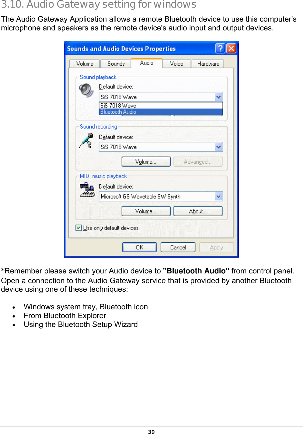  39 3.10. Audio Gateway setting for windows The Audio Gateway Application allows a remote Bluetooth device to use this computer&apos;s microphone and speakers as the remote device&apos;s audio input and output devices.  *Remember please switch your Audio device to &quot;Bluetooth Audio&quot; from control panel.  Open a connection to the Audio Gateway service that is provided by another Bluetooth device using one of these techniques: •  Windows system tray, Bluetooth icon •  From Bluetooth Explorer •  Using the Bluetooth Setup Wizard 