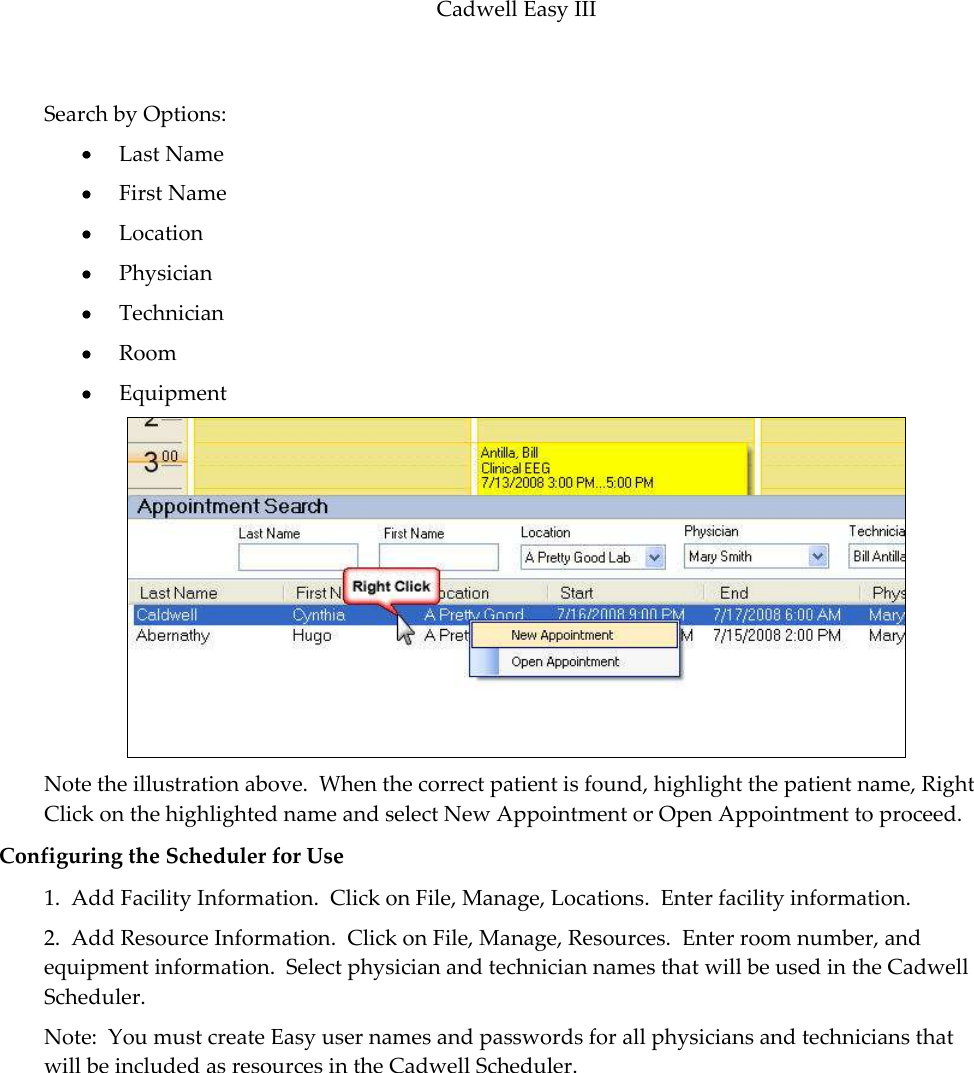 Cadwell Easy III  101  Search by Options:  Last Name  First Name  Location  Physician  Technician  Room  Equipment  Note the illustration above.  When the correct patient is found, highlight the patient name, Right Click on the highlighted name and select New Appointment or Open Appointment to proceed. Configuring the Scheduler for Use 1.  Add Facility Information.  Click on File, Manage, Locations.  Enter facility information. 2.  Add Resource Information.  Click on File, Manage, Resources.  Enter room number, and equipment information.  Select physician and technician names that will be used in the Cadwell Scheduler. Note:  You must create Easy user names and passwords for all physicians and technicians that will be included as resources in the Cadwell Scheduler. 