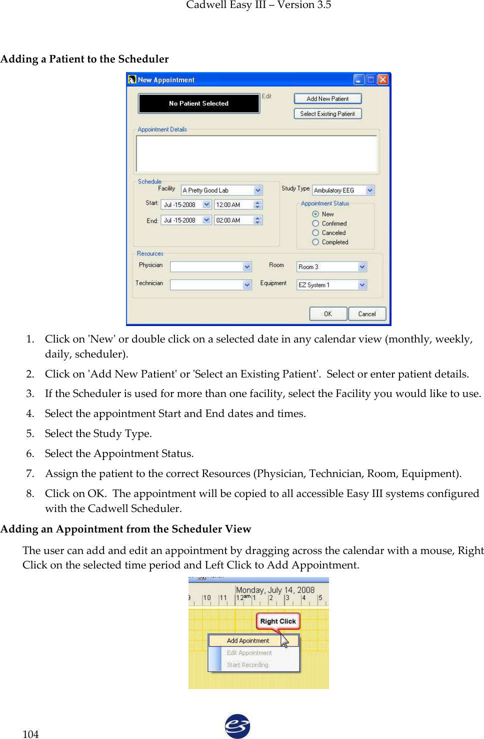 Cadwell Easy III – Version 3.5   104  Adding a Patient to the Scheduler  1. Click on &apos;New&apos; or double click on a selected date in any calendar view (monthly, weekly, daily, scheduler). 2. Click on &apos;Add New Patient&apos; or &apos;Select an Existing Patient&apos;.  Select or enter patient details. 3. If the Scheduler is used for more than one facility, select the Facility you would like to use. 4. Select the appointment Start and End dates and times. 5. Select the Study Type. 6. Select the Appointment Status. 7. Assign the patient to the correct Resources (Physician, Technician, Room, Equipment). 8. Click on OK.  The appointment will be copied to all accessible Easy III systems configured with the Cadwell Scheduler. Adding an Appointment from the Scheduler View The user can add and edit an appointment by dragging across the calendar with a mouse, Right Click on the selected time period and Left Click to Add Appointment.  