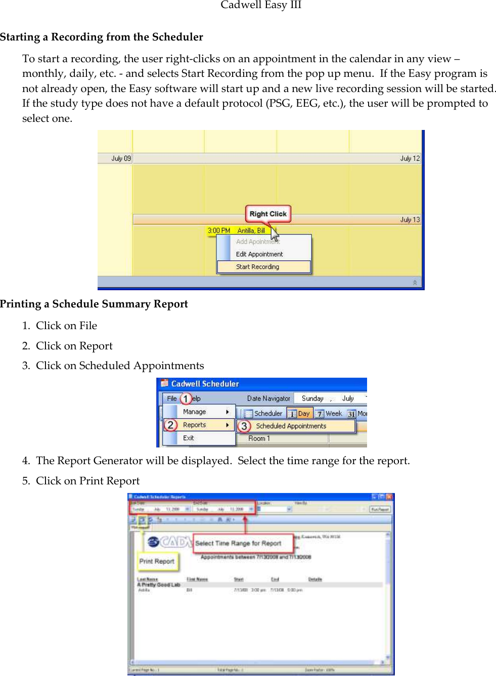Cadwell Easy III  105 Starting a Recording from the Scheduler To start a recording, the user right-clicks on an appointment in the calendar in any view – monthly, daily, etc. - and selects Start Recording from the pop up menu.  If the Easy program is not already open, the Easy software will start up and a new live recording session will be started. If the study type does not have a default protocol (PSG, EEG, etc.), the user will be prompted to select one.   Printing a Schedule Summary Report 1.  Click on File 2.  Click on Report 3.  Click on Scheduled Appointments  4.  The Report Generator will be displayed.  Select the time range for the report. 5.  Click on Print Report  