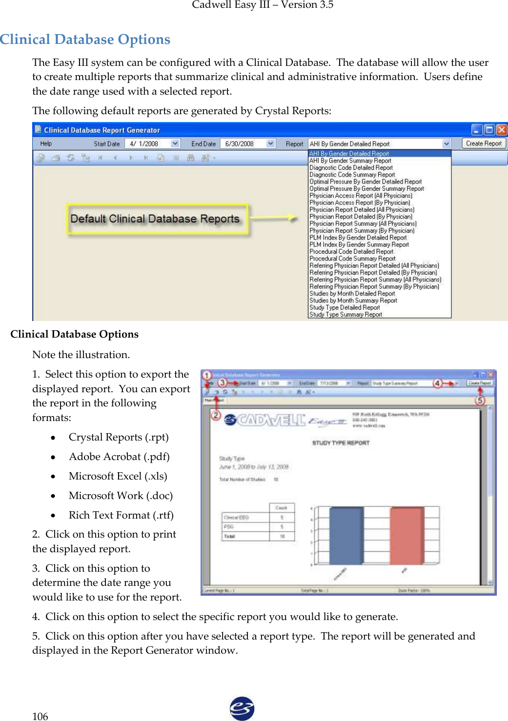 Cadwell Easy III – Version 3.5   106 Clinical Database Options The Easy III system can be configured with a Clinical Database.  The database will allow the user to create multiple reports that summarize clinical and administrative information.  Users define the date range used with a selected report. The following default reports are generated by Crystal Reports:  Clinical Database Options Note the illustration. 1.  Select this option to export the displayed report.  You can export the report in the following formats:  Crystal Reports (.rpt)  Adobe Acrobat (.pdf)  Microsoft Excel (.xls)  Microsoft Work (.doc)  Rich Text Format (.rtf) 2.  Click on this option to print the displayed report. 3.  Click on this option to determine the date range you would like to use for the report. 4.  Click on this option to select the specific report you would like to generate. 5.  Click on this option after you have selected a report type.  The report will be generated and displayed in the Report Generator window.  