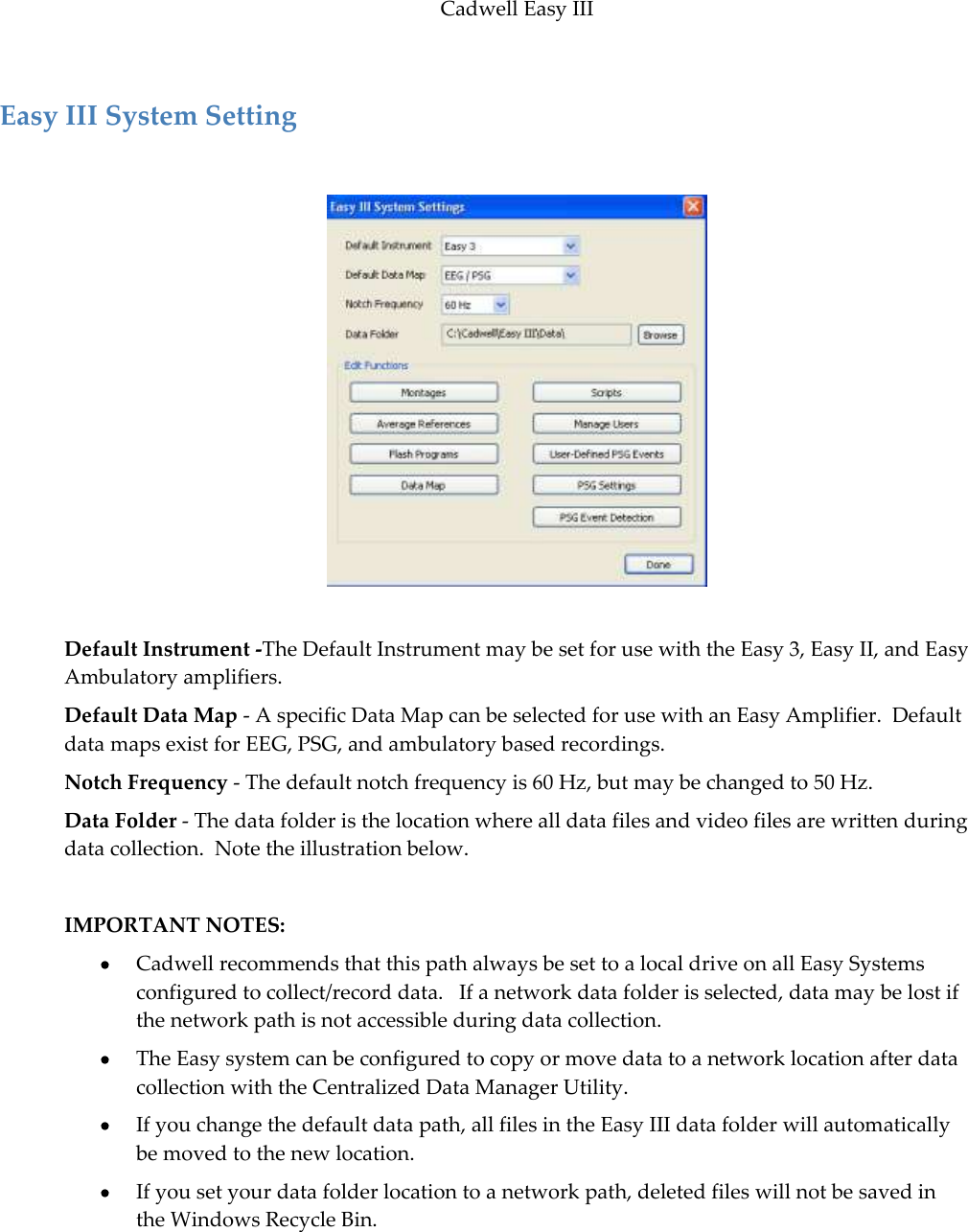 Cadwell Easy III  107  Easy III System Setting    Default Instrument -The Default Instrument may be set for use with the Easy 3, Easy II, and Easy Ambulatory amplifiers. Default Data Map - A specific Data Map can be selected for use with an Easy Amplifier.  Default data maps exist for EEG, PSG, and ambulatory based recordings. Notch Frequency - The default notch frequency is 60 Hz, but may be changed to 50 Hz.  Data Folder - The data folder is the location where all data files and video files are written during data collection.  Note the illustration below.  IMPORTANT NOTES:    Cadwell recommends that this path always be set to a local drive on all Easy Systems configured to collect/record data.   If a network data folder is selected, data may be lost if the network path is not accessible during data collection.  The Easy system can be configured to copy or move data to a network location after data collection with the Centralized Data Manager Utility.  If you change the default data path, all files in the Easy III data folder will automatically be moved to the new location.  If you set your data folder location to a network path, deleted files will not be saved in the Windows Recycle Bin.    