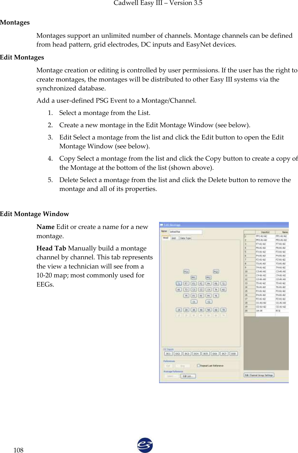 Cadwell Easy III – Version 3.5   108 Montages Montages support an unlimited number of channels. Montage channels can be defined from head pattern, grid electrodes, DC inputs and EasyNet devices.  Edit Montages Montage creation or editing is controlled by user permissions. If the user has the right to create montages, the montages will be distributed to other Easy III systems via the synchronized database.  Add a user-defined PSG Event to a Montage/Channel. 1. Select a montage from the List. 2. Create a new montage in the Edit Montage Window (see below). 3. Edit Select a montage from the list and click the Edit button to open the Edit Montage Window (see below). 4. Copy Select a montage from the list and click the Copy button to create a copy of the Montage at the bottom of the list (shown above). 5. Delete Select a montage from the list and click the Delete button to remove the montage and all of its properties.   Edit Montage Window Name Edit or create a name for a new montage. Head Tab Manually build a montage channel by channel. This tab represents the view a technician will see from a 10-20 map; most commonly used for EEGs. 