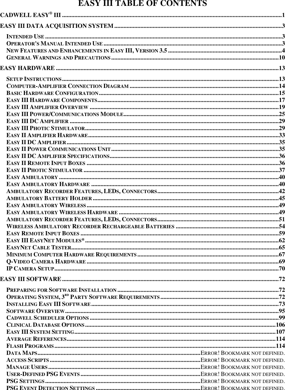   11 EASY III TABLE OF CONTENTS CADWELL EASY® III ............................................................................................................................................... 1 EASY III DATA ACQUISITION SYSTEM ............................................................................................................. 3 INTENDED USE .......................................................................................................................................................... 3 OPERATOR&apos;S MANUAL INTENDED USE .................................................................................................................... 3 NEW FEATURES AND ENHANCEMENTS IN EASY III, VERSION 3.5 .......................................................................... 4 GENERAL WARNINGS AND PRECAUTIONS ............................................................................................................. 10 EASY HARDWARE ................................................................................................................................................. 13 SETUP INSTRUCTIONS ............................................................................................................................................. 13 COMPUTER-AMPLIFIER CONNECTION DIAGRAM ................................................................................................. 14 BASIC HARDWARE CONFIGURATION ..................................................................................................................... 15 EASY III HARDWARE COMPONENTS ...................................................................................................................... 17 EASY III AMPLIFIER OVERVIEW ........................................................................................................................... 19 EASY III POWER/COMMUNICATIONS MODULE ..................................................................................................... 25 EASY III DC AMPLIFIER ........................................................................................................................................ 29 EASY III PHOTIC STIMULATOR .............................................................................................................................. 29 EASY II AMPLIFIER HARDWARE ............................................................................................................................ 33 EASY II DC AMPLIFIER .......................................................................................................................................... 35 EASY II POWER COMMUNICATIONS UNIT ............................................................................................................. 35 EASY II DC AMPLIFIER SPECIFICATIONS .............................................................................................................. 36 EASY II REMOTE INPUT BOXES ............................................................................................................................. 36 EASY II PHOTIC STIMULATOR ............................................................................................................................... 37 EASY AMBULATORY ............................................................................................................................................... 40 EASY AMBULATORY HARDWARE .......................................................................................................................... 40 AMBULATORY RECORDER FEATURES, LEDS, CONNECTORS ............................................................................... 42 AMBULATORY BATTERY HOLDER ......................................................................................................................... 45 EASY AMBULATORY WIRELESS ............................................................................................................................. 49 EASY AMBULATORY WIRELESS HARDWARE ........................................................................................................ 49 AMBULATORY RECORDER FEATURES, LEDS, CONNECTORS ............................................................................... 51 WIRELESS AMBULATORY RECORDER RECHARGEABLE BATTERIES ................................................................... 54 EASY REMOTE INPUT BOXES ................................................................................................................................. 59 EASY III EASYNET MODULES* .............................................................................................................................. 62 EASYNET CABLE TESTER....................................................................................................................................... 65 MINIMUM COMPUTER HARDWARE REQUIREMENTS ............................................................................................ 67 Q-VIDEO CAMERA HARDWARE ............................................................................................................................. 69 IP CAMERA SETUP .................................................................................................................................................. 70 EASY III SOFTWARE ............................................................................................................................................. 72 PREPARING FOR SOFTWARE INSTALLATION ......................................................................................................... 72 OPERATING SYSTEM, 3RD PARTY SOFTWARE REQUIREMENTS ............................................................................. 72 INSTALLING EASY III SOFTWARE .......................................................................................................................... 73 SOFTWARE OVERVIEW ........................................................................................................................................... 95 CADWELL SCHEDULER OPTIONS ........................................................................................................................... 99 CLINICAL DATABASE OPTIONS ............................................................................................................................ 106 EASY III SYSTEM SETTING ................................................................................................................................... 107 AVERAGE REFERENCES ........................................................................................................................................ 114 FLASH PROGRAMS ................................................................................................................................................ 114 DATA MAPS .......................................................................................................... ERROR! BOOKMARK NOT DEFINED. ACCESS SCRIPTS .................................................................................................. ERROR! BOOKMARK NOT DEFINED. MANAGE USERS ................................................................................................... ERROR! BOOKMARK NOT DEFINED. USER-DEFINED PSG EVENTS .............................................................................. ERROR! BOOKMARK NOT DEFINED. PSG SETTINGS ..................................................................................................... ERROR! BOOKMARK NOT DEFINED. PSG EVENT DETECTION SETTINGS .................................................................... ERROR! BOOKMARK NOT DEFINED. 