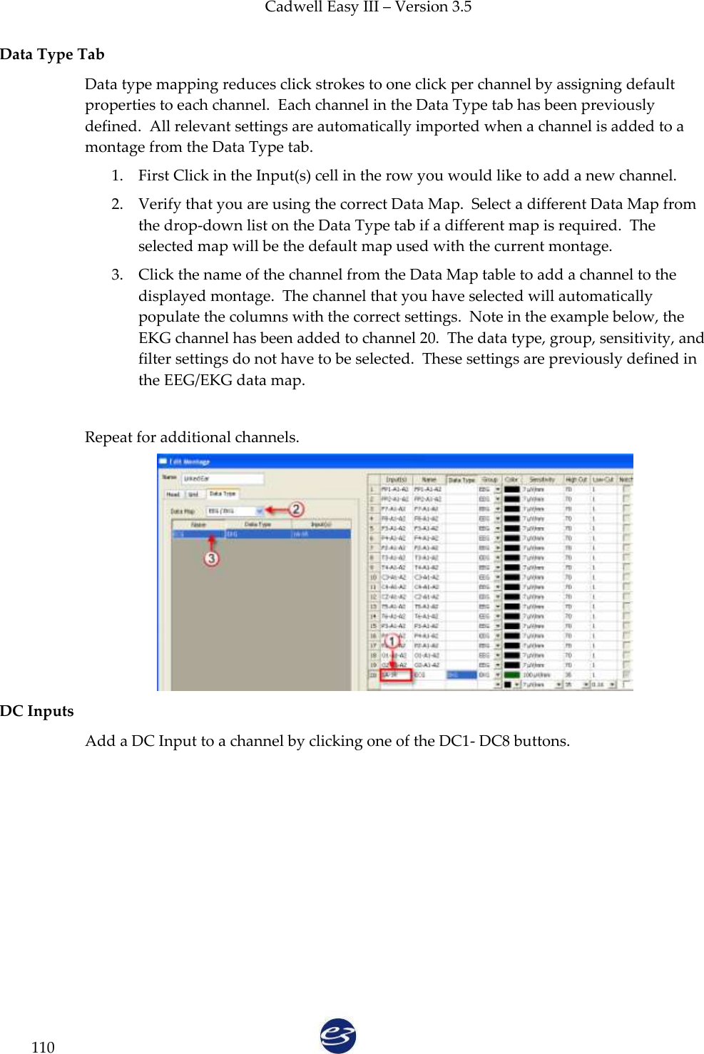 Cadwell Easy III – Version 3.5   110 Data Type Tab  Data type mapping reduces click strokes to one click per channel by assigning default properties to each channel.  Each channel in the Data Type tab has been previously defined.  All relevant settings are automatically imported when a channel is added to a montage from the Data Type tab. 1. First Click in the Input(s) cell in the row you would like to add a new channel.  2. Verify that you are using the correct Data Map.  Select a different Data Map from the drop-down list on the Data Type tab if a different map is required.  The selected map will be the default map used with the current montage. 3. Click the name of the channel from the Data Map table to add a channel to the displayed montage.  The channel that you have selected will automatically populate the columns with the correct settings.  Note in the example below, the EKG channel has been added to channel 20.  The data type, group, sensitivity, and filter settings do not have to be selected.  These settings are previously defined in the EEG/EKG data map.  Repeat for additional channels.   DC Inputs  Add a DC Input to a channel by clicking one of the DC1- DC8 buttons.   