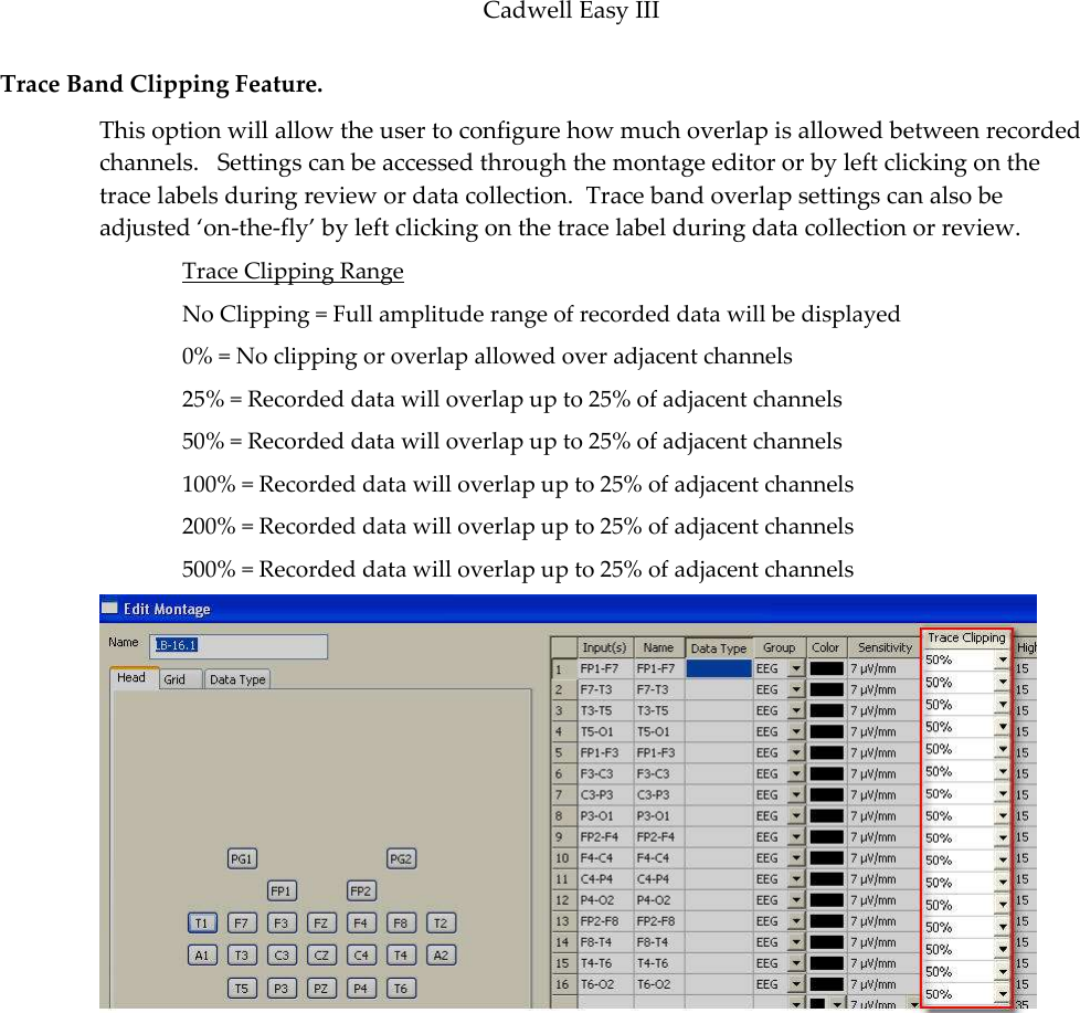 Cadwell Easy III  111 Trace Band Clipping Feature.   This option will allow the user to configure how much overlap is allowed between recorded channels.   Settings can be accessed through the montage editor or by left clicking on the trace labels during review or data collection.  Trace band overlap settings can also be adjusted ‘on-the-fly’ by left clicking on the trace label during data collection or review.   Trace Clipping Range No Clipping = Full amplitude range of recorded data will be displayed 0% = No clipping or overlap allowed over adjacent channels 25% = Recorded data will overlap up to 25% of adjacent channels 50% = Recorded data will overlap up to 25% of adjacent channels 100% = Recorded data will overlap up to 25% of adjacent channels 200% = Recorded data will overlap up to 25% of adjacent channels 500% = Recorded data will overlap up to 25% of adjacent channels 