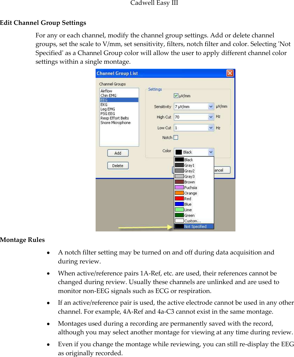 Cadwell Easy III  113 Edit Channel Group Settings  For any or each channel, modify the channel group settings. Add or delete channel groups, set the scale to V/mm, set sensitivity, filters, notch filter and color. Selecting &apos;Not Specified&apos; as a Channel Group color will allow the user to apply different channel color settings within a single montage.  Montage Rules  A notch filter setting may be turned on and off during data acquisition and during review.   When active/reference pairs 1A-Ref, etc. are used, their references cannot be changed during review. Usually these channels are unlinked and are used to monitor non-EEG signals such as ECG or respiration.  If an active/reference pair is used, the active electrode cannot be used in any other channel. For example, 4A-Ref and 4a-C3 cannot exist in the same montage.   Montages used during a recording are permanently saved with the record, although you may select another montage for viewing at any time during review.  Even if you change the montage while reviewing, you can still re-display the EEG as originally recorded.  