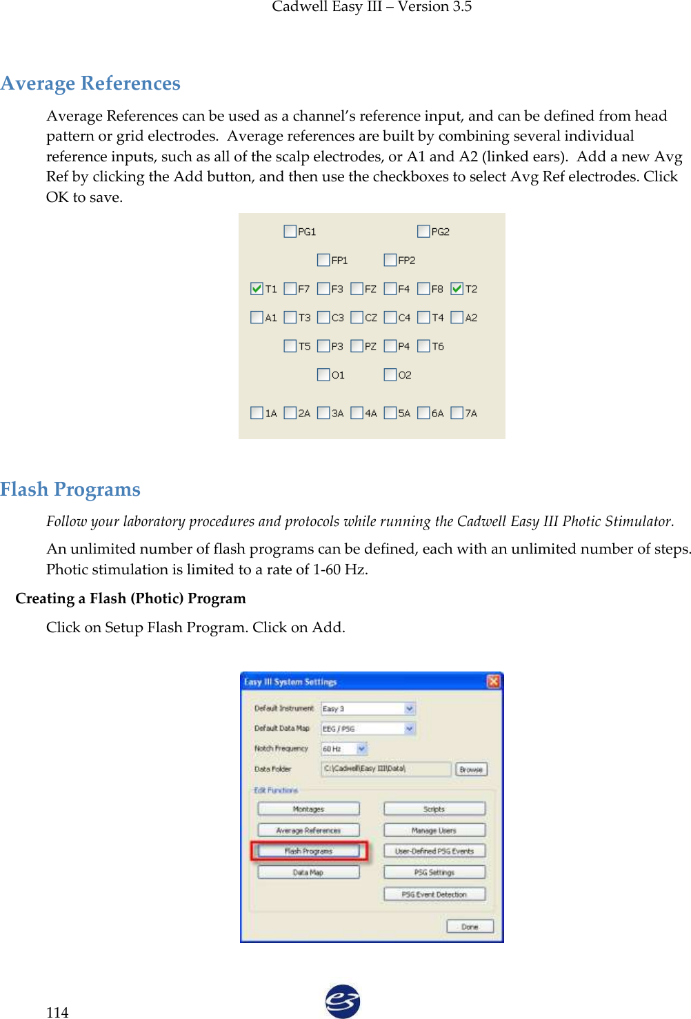 Cadwell Easy III – Version 3.5   114 Average References Average References can be used as a channel’s reference input, and can be defined from head pattern or grid electrodes.  Average references are built by combining several individual reference inputs, such as all of the scalp electrodes, or A1 and A2 (linked ears).  Add a new Avg Ref by clicking the Add button, and then use the checkboxes to select Avg Ref electrodes. Click OK to save.   Flash Programs Follow your laboratory procedures and protocols while running the Cadwell Easy III Photic Stimulator. An unlimited number of flash programs can be defined, each with an unlimited number of steps. Photic stimulation is limited to a rate of 1-60 Hz. Creating a Flash (Photic) Program Click on Setup Flash Program. Click on Add.    