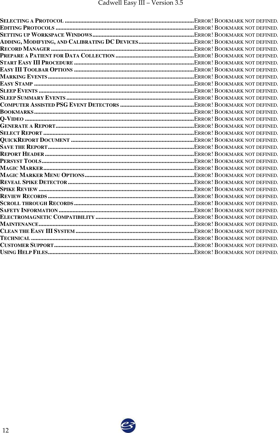 Cadwell Easy III – Version 3.5   12 SELECTING A PROTOCOL .................................................................................... ERROR! BOOKMARK NOT DEFINED. EDITING PROTOCOLS .......................................................................................... ERROR! BOOKMARK NOT DEFINED. SETTING UP WORKSPACE WINDOWS .................................................................. ERROR! BOOKMARK NOT DEFINED. ADDING, MODIFYING, AND CALIBRATING DC DEVICES .................................... ERROR! BOOKMARK NOT DEFINED. RECORD MANAGER ............................................................................................. ERROR! BOOKMARK NOT DEFINED. PREPARE A PATIENT FOR DATA COLLECTION ................................................... ERROR! BOOKMARK NOT DEFINED. START EASY III PROCEDURE .............................................................................. ERROR! BOOKMARK NOT DEFINED. EASY III TOOLBAR OPTIONS .............................................................................. ERROR! BOOKMARK NOT DEFINED. MARKING EVENTS ............................................................................................... ERROR! BOOKMARK NOT DEFINED. EASY STAMP ........................................................................................................ ERROR! BOOKMARK NOT DEFINED. SLEEP EVENTS ..................................................................................................... ERROR! BOOKMARK NOT DEFINED. SLEEP SUMMARY EVENTS ................................................................................... ERROR! BOOKMARK NOT DEFINED. COMPUTER ASSISTED PSG EVENT DETECTORS ................................................ ERROR! BOOKMARK NOT DEFINED. BOOKMARKS ........................................................................................................ ERROR! BOOKMARK NOT DEFINED. Q-VIDEO .............................................................................................................. ERROR! BOOKMARK NOT DEFINED. GENERATE A REPORT .......................................................................................... ERROR! BOOKMARK NOT DEFINED. SELECT REPORT .................................................................................................. ERROR! BOOKMARK NOT DEFINED. QUICKREPORT DOCUMENT ................................................................................ ERROR! BOOKMARK NOT DEFINED. SAVE THE REPORT ............................................................................................... ERROR! BOOKMARK NOT DEFINED. REPORT HEADER ................................................................................................. ERROR! BOOKMARK NOT DEFINED. PERSYST TOOLS ................................................................................................... ERROR! BOOKMARK NOT DEFINED. MAGIC MARKER .................................................................................................. ERROR! BOOKMARK NOT DEFINED. MAGIC MARKER MENU OPTIONS ....................................................................... ERROR! BOOKMARK NOT DEFINED. REVEAL SPIKE DETECTOR .................................................................................. ERROR! BOOKMARK NOT DEFINED. SPIKE REVIEW ..................................................................................................... ERROR! BOOKMARK NOT DEFINED. REVIEW RECORDS ............................................................................................... ERROR! BOOKMARK NOT DEFINED. SCROLL THROUGH RECORDS .............................................................................. ERROR! BOOKMARK NOT DEFINED. SAFETY INFORMATION ........................................................................................ ERROR! BOOKMARK NOT DEFINED. ELECTROMAGNETIC COMPATIBILITY ................................................................ ERROR! BOOKMARK NOT DEFINED. MAINTENANCE ..................................................................................................... ERROR! BOOKMARK NOT DEFINED. CLEAN THE EASY III SYSTEM ............................................................................. ERROR! BOOKMARK NOT DEFINED. TECHNICAL .......................................................................................................... ERROR! BOOKMARK NOT DEFINED. CUSTOMER SUPPORT ........................................................................................... ERROR! BOOKMARK NOT DEFINED. USING HELP FILES ............................................................................................... ERROR! BOOKMARK NOT DEFINED. 