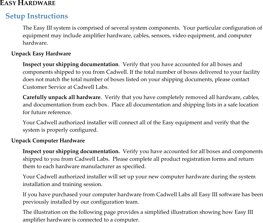   13 EASY HARDWARE Setup Instructions   The Easy III system is comprised of several system components.  Your particular configuration of equipment may include amplifier hardware, cables, sensors, video equipment, and computer hardware.  Unpack Easy Hardware Inspect your shipping documentation.  Verify that you have accounted for all boxes and components shipped to you from Cadwell. If the total number of boxes delivered to your facility does not match the total number of boxes listed on your shipping documents, please contact Customer Service at Cadwell Labs.   Carefully unpack all hardware.  Verify that you have completely removed all hardware, cables, and documentation from each box.  Place all documentation and shipping lists in a safe location for future reference. Your Cadwell authorized installer will connect all of the Easy equipment and verify that the system is properly configured.  Unpack Computer Hardware Inspect your shipping documentation.  Verify you have accounted for all boxes and components shipped to you from Cadwell Labs.  Please complete all product registration forms and return them to each hardware manufacturer as specified. Your Cadwell authorized installer will set up your new computer hardware during the system installation and training session.   If you have purchased your computer hardware from Cadwell Labs all Easy III software has been previously installed by our configuration team.   The illustration on the following page provides a simplified illustration showing how Easy III amplifier hardware is connected to a computer. 