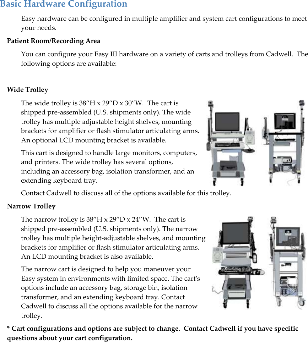   15 Basic Hardware Configuration  Easy hardware can be configured in multiple amplifier and system cart configurations to meet your needs.   Patient Room/Recording Area You can configure your Easy III hardware on a variety of carts and trolleys from Cadwell.  The following options are available:  Wide Trolley The wide trolley is 38‛H x 29‛D x 30‛W.  The cart is shipped pre-assembled (U.S. shipments only). The wide trolley has multiple adjustable height shelves, mounting brackets for amplifier or flash stimulator articulating arms. An optional LCD mounting bracket is available.  This cart is designed to handle large monitors, computers, and printers. The wide trolley has several options, including an accessory bag, isolation transformer, and an extending keyboard tray.   Contact Cadwell to discuss all of the options available for this trolley. Narrow Trolley The narrow trolley is 38‛H x 29‛D x 24‛W.  The cart is shipped pre-assembled (U.S. shipments only). The narrow trolley has multiple height-adjustable shelves, and mounting brackets for amplifier or flash stimulator articulating arms. An LCD mounting bracket is also available.  The narrow cart is designed to help you maneuver your Easy system in environments with limited space. The cart&apos;s options include an accessory bag, storage bin, isolation transformer, and an extending keyboard tray. Contact Cadwell to discuss all the options available for the narrow trolley. * Cart configurations and options are subject to change.  Contact Cadwell if you have specific questions about your cart configuration.