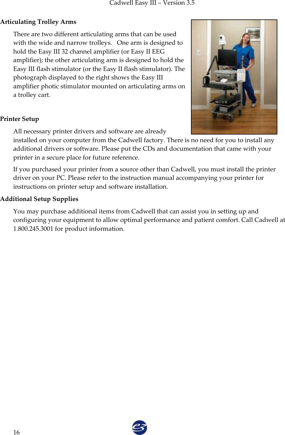 Cadwell Easy III – Version 3.5   16 Articulating Trolley Arms  There are two different articulating arms that can be used with the wide and narrow trolleys.   One arm is designed to hold the Easy III 32 channel amplifier (or Easy II EEG amplifier); the other articulating arm is designed to hold the Easy III flash stimulator (or the Easy II flash stimulator). The photograph displayed to the right shows the Easy III amplifier photic stimulator mounted on articulating arms on a trolley cart.    Printer Setup All necessary printer drivers and software are already installed on your computer from the Cadwell factory. There is no need for you to install any additional drivers or software. Please put the CDs and documentation that came with your printer in a secure place for future reference.  If you purchased your printer from a source other than Cadwell, you must install the printer driver on your PC. Please refer to the instruction manual accompanying your printer for instructions on printer setup and software installation.  Additional Setup Supplies You may purchase additional items from Cadwell that can assist you in setting up and configuring your equipment to allow optimal performance and patient comfort. Call Cadwell at 1.800.245.3001 for product information.   