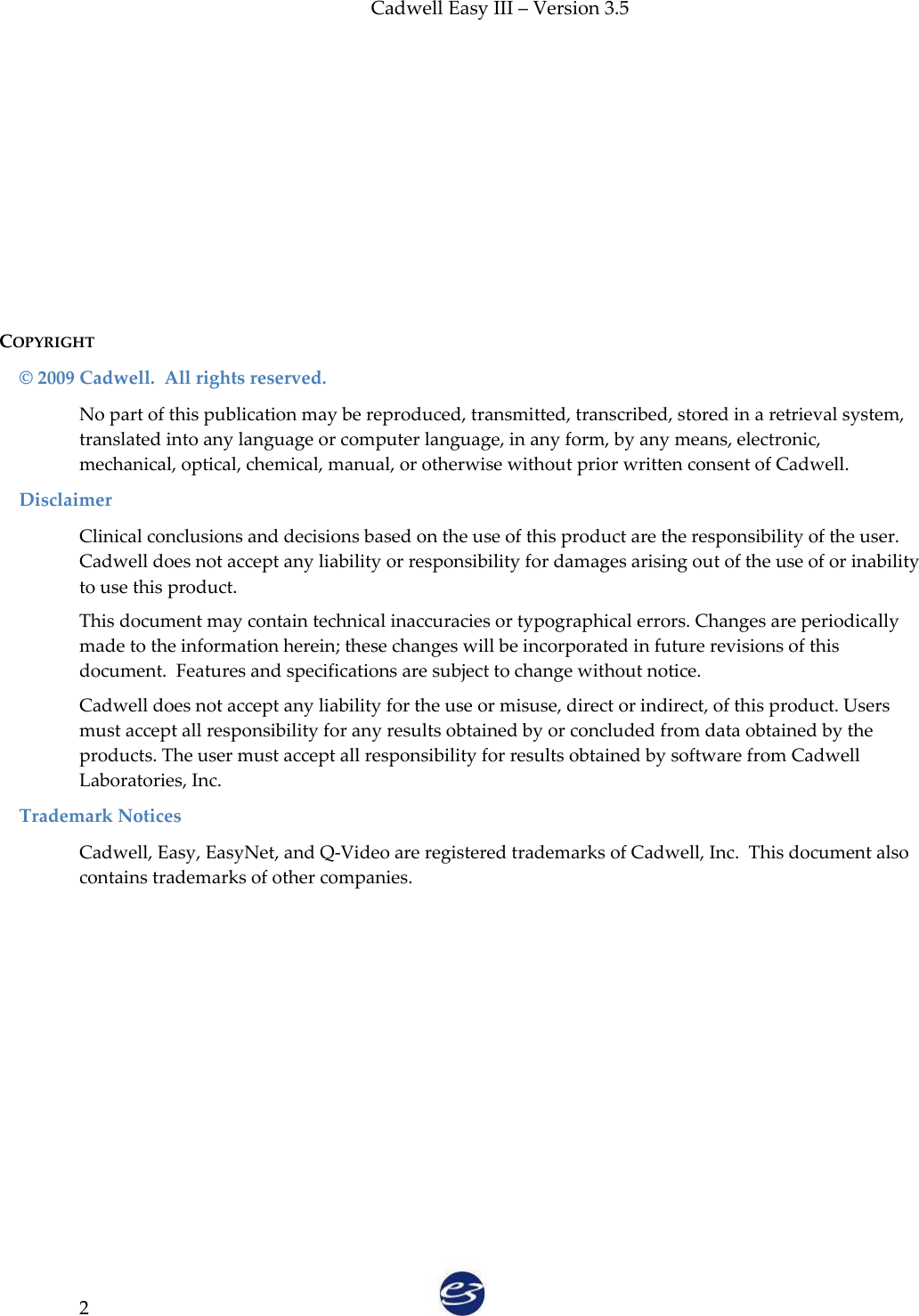 Cadwell Easy III – Version 3.5   2       COPYRIGHT   © 2009 Cadwell.  All rights reserved. No part of this publication may be reproduced, transmitted, transcribed, stored in a retrieval system, translated into any language or computer language, in any form, by any means, electronic, mechanical, optical, chemical, manual, or otherwise without prior written consent of Cadwell. Disclaimer Clinical conclusions and decisions based on the use of this product are the responsibility of the user. Cadwell does not accept any liability or responsibility for damages arising out of the use of or inability to use this product. This document may contain technical inaccuracies or typographical errors. Changes are periodically made to the information herein; these changes will be incorporated in future revisions of this document.  Features and specifications are subject to change without notice. Cadwell does not accept any liability for the use or misuse, direct or indirect, of this product. Users must accept all responsibility for any results obtained by or concluded from data obtained by the products. The user must accept all responsibility for results obtained by software from Cadwell Laboratories, Inc.  Trademark Notices Cadwell, Easy, EasyNet, and Q-Video are registered trademarks of Cadwell, Inc.  This document also contains trademarks of other companies.        