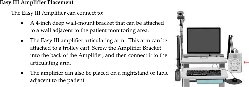   21 Easy III Amplifier Placement The Easy III Amplifier can connect to:  A 4-inch deep wall-mount bracket that can be attached to a wall adjacent to the patient monitoring area.  The Easy III amplifier articulating arm.  This arm can be attached to a trolley cart. Screw the Amplifier Bracket into the back of the Amplifier, and then connect it to the articulating arm.  The amplifier can also be placed on a nightstand or table adjacent to the patient.  