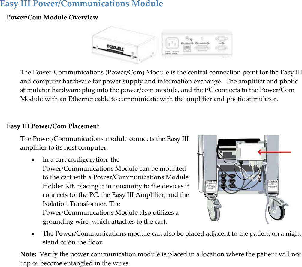   25 Easy III Power/Communications Module Power/Com Module Overview  The Power-Communications (Power/Com) Module is the central connection point for the Easy III and computer hardware for power supply and information exchange.  The amplifier and photic stimulator hardware plug into the power/com module, and the PC connects to the Power/Com Module with an Ethernet cable to communicate with the amplifier and photic stimulator.   Easy III Power/Com Placement The Power/Communications module connects the Easy III amplifier to its host computer.   In a cart configuration, the Power/Communications Module can be mounted to the cart with a Power/Communications Module Holder Kit, placing it in proximity to the devices it connects to: the PC, the Easy III Amplifier, and the Isolation Transformer. The Power/Communications Module also utilizes a grounding wire, which attaches to the cart.   The Power/Communications module can also be placed adjacent to the patient on a night stand or on the floor.   Note:  Verify the power communication module is placed in a location where the patient will not trip or become entangled in the wires. 