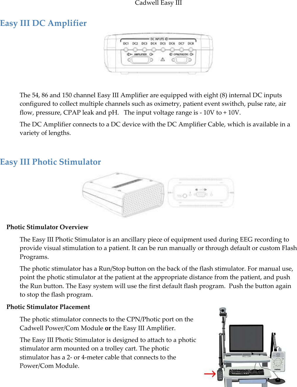 Cadwell Easy III  29 Easy III DC Amplifier   The 54, 86 and 150 channel Easy III Amplifier are equipped with eight (8) internal DC inputs configured to collect multiple channels such as oximetry, patient event swithch, pulse rate, air flow, pressure, CPAP leak and pH.   The input voltage range is - 10V to + 10V. The DC Amplifier connects to a DC device with the DC Amplifier Cable, which is available in a variety of lengths.  Easy III Photic Stimulator  Photic Stimulator Overview The Easy III Photic Stimulator is an ancillary piece of equipment used during EEG recording to provide visual stimulation to a patient. It can be run manually or through default or custom Flash Programs.   The photic stimulator has a Run/Stop button on the back of the flash stimulator. For manual use, point the photic stimulator at the patient at the appropriate distance from the patient, and push the Run button. The Easy system will use the first default flash program.  Push the button again to stop the flash program.  Photic Stimulator Placement The photic stimulator connects to the CPN/Photic port on the Cadwell Power/Com Module or the Easy III Amplifier. The Easy III Photic Stimulator is designed to attach to a photic stimulator arm mounted on a trolley cart. The photic stimulator has a 2- or 4-meter cable that connects to the Power/Com Module.  