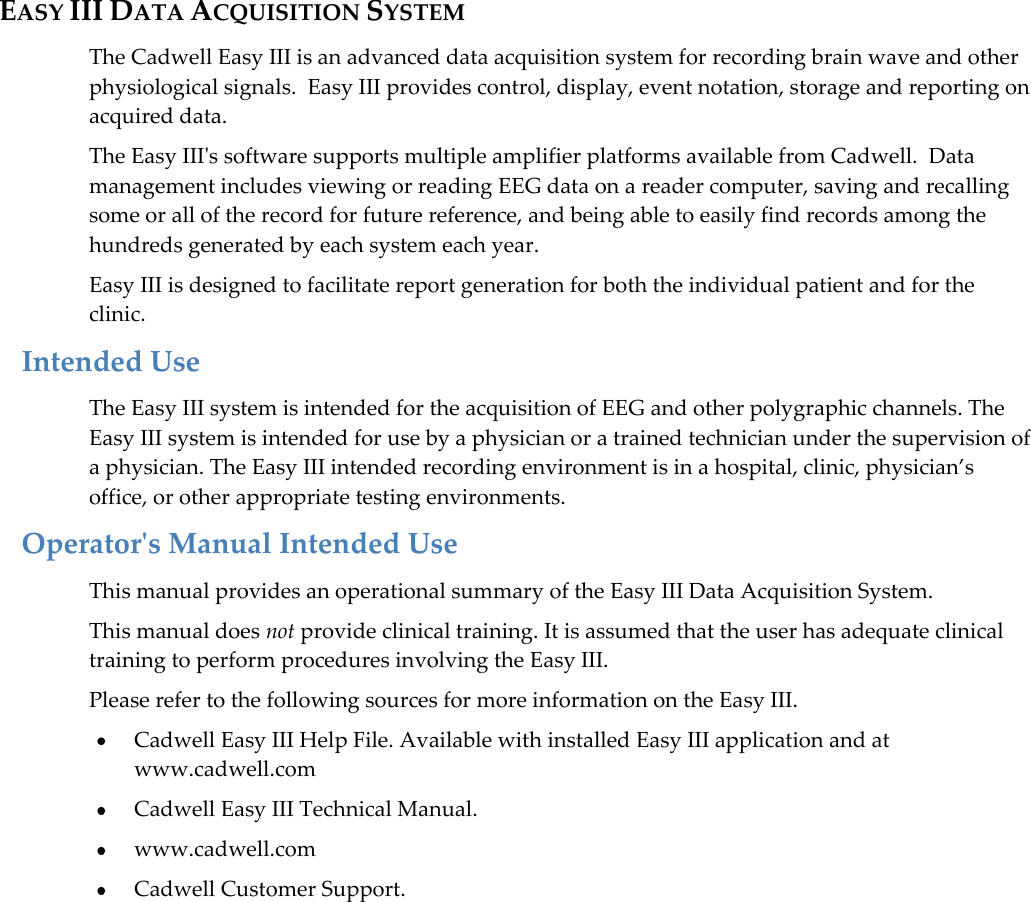  3  EASY III DATA ACQUISITION SYSTEM The Cadwell Easy III is an advanced data acquisition system for recording brain wave and other physiological signals.  Easy III provides control, display, event notation, storage and reporting on acquired data.  The Easy III&apos;s software supports multiple amplifier platforms available from Cadwell.  Data management includes viewing or reading EEG data on a reader computer, saving and recalling some or all of the record for future reference, and being able to easily find records among the hundreds generated by each system each year.  Easy III is designed to facilitate report generation for both the individual patient and for the clinic. Intended Use The Easy III system is intended for the acquisition of EEG and other polygraphic channels. The Easy III system is intended for use by a physician or a trained technician under the supervision of a physician. The Easy III intended recording environment is in a hospital, clinic, physician’s office, or other appropriate testing environments. Operator&apos;s Manual Intended Use This manual provides an operational summary of the Easy III Data Acquisition System.  This manual does not provide clinical training. It is assumed that the user has adequate clinical training to perform procedures involving the Easy III. Please refer to the following sources for more information on the Easy III.  Cadwell Easy III Help File. Available with installed Easy III application and at www.cadwell.com  Cadwell Easy III Technical Manual.  www.cadwell.com  Cadwell Customer Support.          