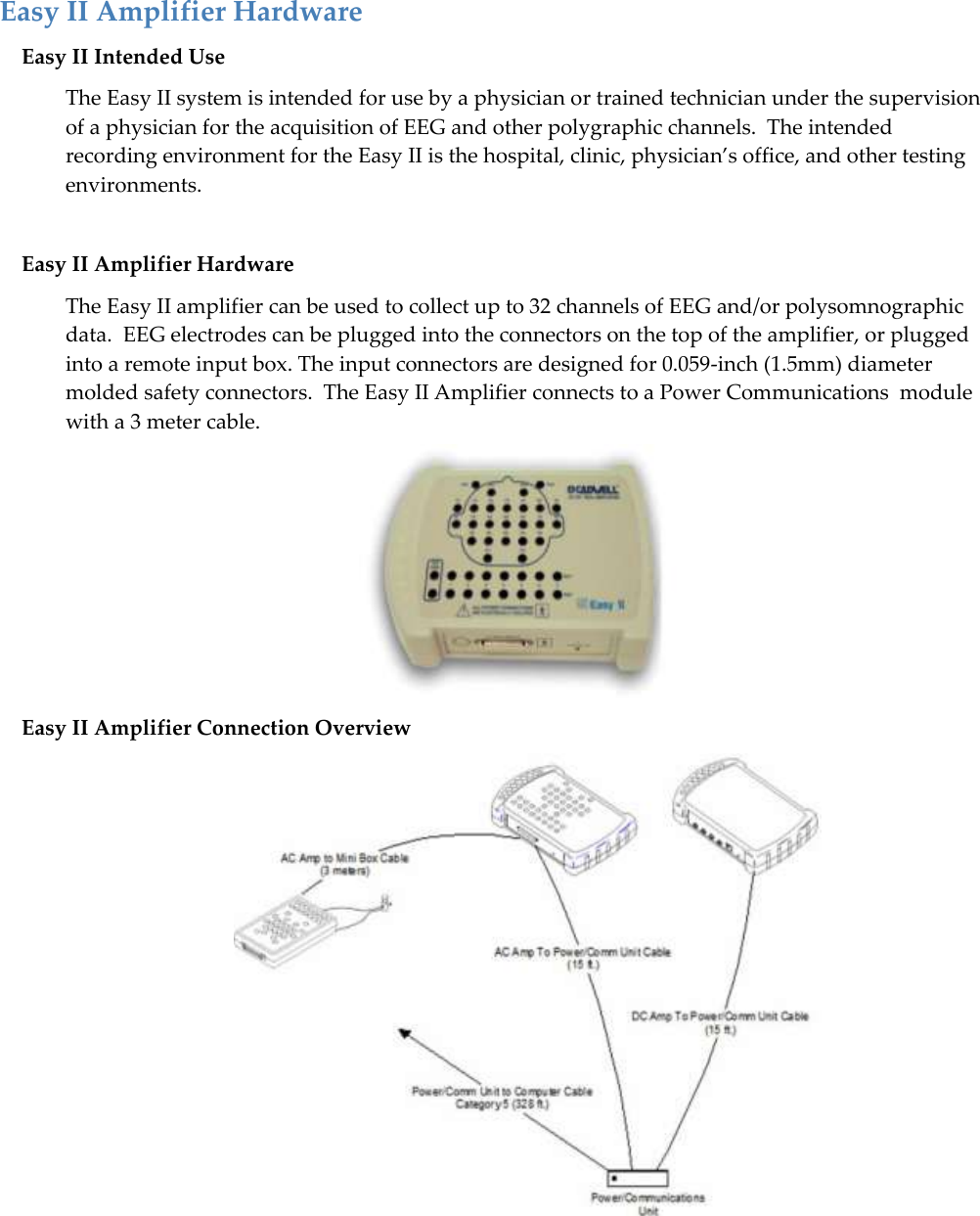   33 Easy II Amplifier Hardware Easy II Intended Use The Easy II system is intended for use by a physician or trained technician under the supervision of a physician for the acquisition of EEG and other polygraphic channels.  The intended recording environment for the Easy II is the hospital, clinic, physician’s office, and other testing environments.  Easy II Amplifier Hardware The Easy II amplifier can be used to collect up to 32 channels of EEG and/or polysomnographic data.  EEG electrodes can be plugged into the connectors on the top of the amplifier, or plugged into a remote input box. The input connectors are designed for 0.059-inch (1.5mm) diameter molded safety connectors.  The Easy II Amplifier connects to a Power Communications  module with a 3 meter cable.  Easy II Amplifier Connection Overview     