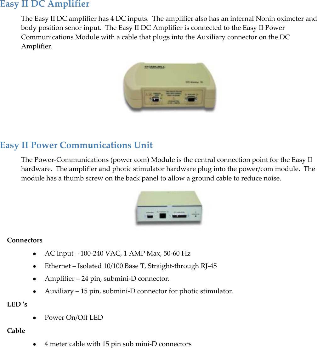   35  Easy II DC Amplifier The Easy II DC amplifier has 4 DC inputs.  The amplifier also has an internal Nonin oximeter and body position senor input.  The Easy II DC Amplifier is connected to the Easy II Power Communications Module with a cable that plugs into the Auxiliary connector on the DC Amplifier.   Easy II Power Communications Unit The Power-Communications (power com) Module is the central connection point for the Easy II hardware.  The amplifier and photic stimulator hardware plug into the power/com module.  The module has a thumb screw on the back panel to allow a ground cable to reduce noise.  Connectors  AC Input – 100-240 VAC, 1 AMP Max, 50-60 Hz  Ethernet – Isolated 10/100 Base T, Straight-through RJ-45  Amplifier – 24 pin, submini-D connector.  Auxiliary – 15 pin, submini-D connector for photic stimulator. LED &apos;s  Power On/Off LED Cable  4 meter cable with 15 pin sub mini-D connectors  