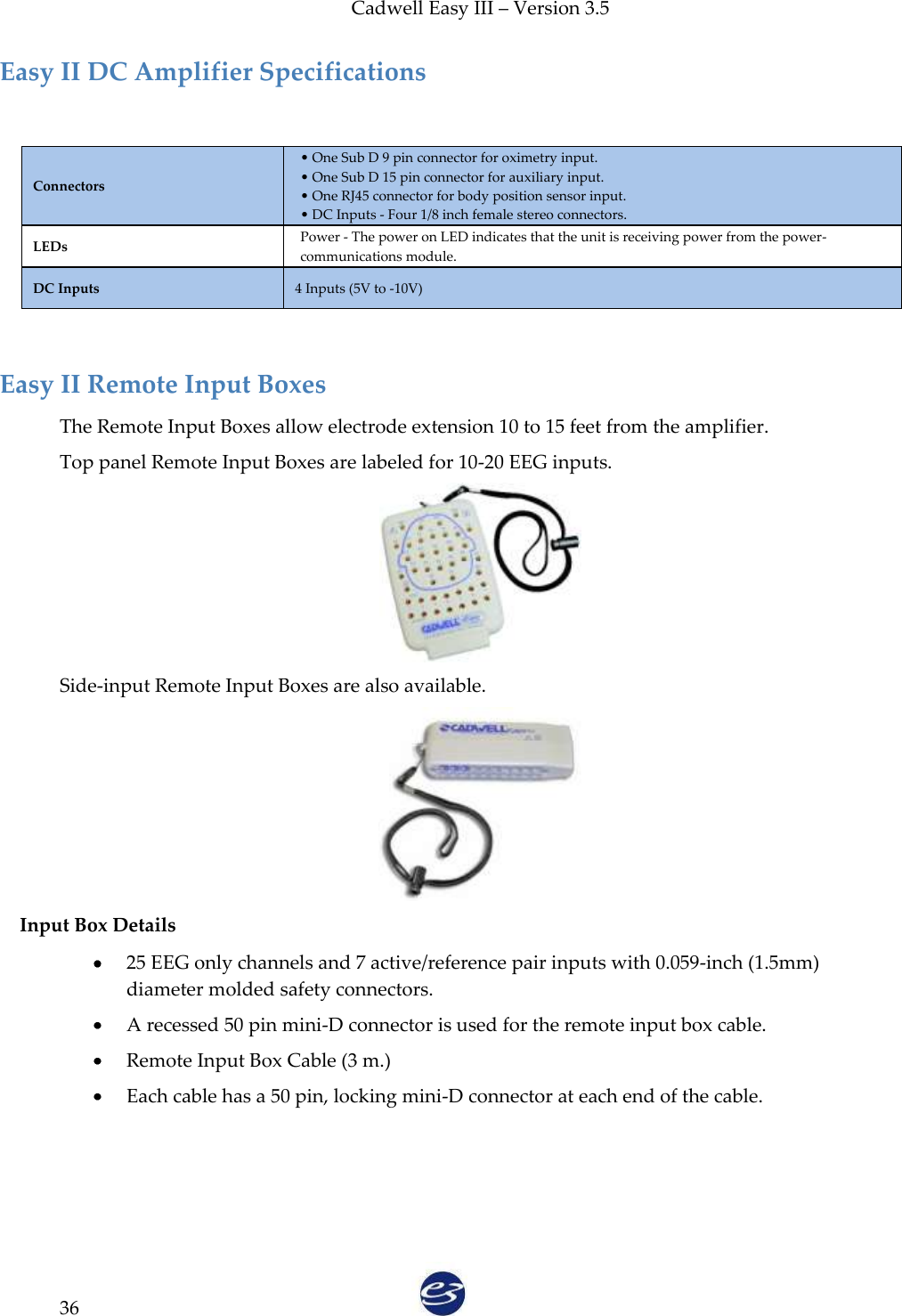 Cadwell Easy III – Version 3.5   36 Easy II DC Amplifier Specifications  Connectors • One Sub D 9 pin connector for oximetry input. • One Sub D 15 pin connector for auxiliary input. • One RJ45 connector for body position sensor input. • DC Inputs - Four 1/8 inch female stereo connectors. LEDs Power - The power on LED indicates that the unit is receiving power from the power-communications module. DC Inputs 4 Inputs (5V to -10V)   Easy II Remote Input Boxes The Remote Input Boxes allow electrode extension 10 to 15 feet from the amplifier. Top panel Remote Input Boxes are labeled for 10-20 EEG inputs.   Side-input Remote Input Boxes are also available.  Input Box Details  25 EEG only channels and 7 active/reference pair inputs with 0.059-inch (1.5mm) diameter molded safety connectors.    A recessed 50 pin mini-D connector is used for the remote input box cable.  Remote Input Box Cable (3 m.)  Each cable has a 50 pin, locking mini-D connector at each end of the cable.  