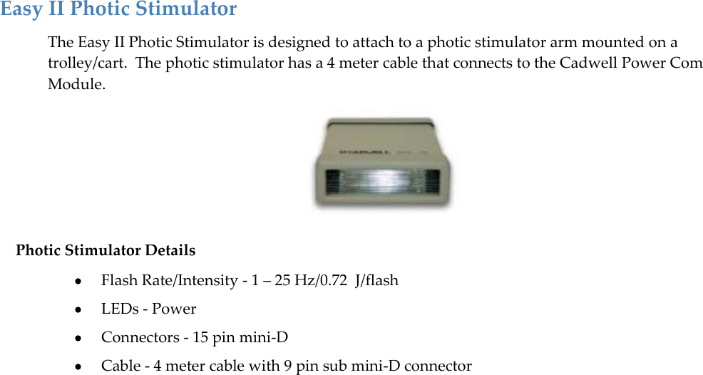   37 Easy II Photic Stimulator The Easy II Photic Stimulator is designed to attach to a photic stimulator arm mounted on a trolley/cart.  The photic stimulator has a 4 meter cable that connects to the Cadwell Power Com Module.  Photic Stimulator Details  Flash Rate/Intensity - 1 – 25 Hz/0.72  J/flash  LEDs - Power  Connectors - 15 pin mini-D  Cable - 4 meter cable with 9 pin sub mini-D connector  