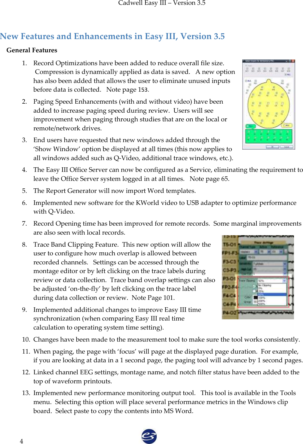 Cadwell Easy III – Version 3.5   4  New Features and Enhancements in Easy III, Version 3.5 General Features 1. Record Optimizations have been added to reduce overall file size.  Compression is dynamically applied as data is saved.   A new option has also been added that allows the user to eliminate unused inputs before data is collected.   Note page 153. 2. Paging Speed Enhancements (with and without video) have been added to increase paging speed during review.  Users will see improvement when paging through studies that are on the local or remote/network drives.   3. End users have requested that new windows added through the ‘Show Window’ option be displayed at all times (this now applies to all windows added such as Q-Video, additional trace windows, etc.). 4. The Easy III Office Server can now be configured as a Service, eliminating the requirement to leave the Office Server system logged in at all times.   Note page 65. 5. The Report Generator will now import Word templates.   6. Implemented new software for the KWorld video to USB adapter to optimize performance with Q-Video. 7. Record Opening time has been improved for remote records.  Some marginal improvements are also seen with local records. 8. Trace Band Clipping Feature.  This new option will allow the user to configure how much overlap is allowed between recorded channels.   Settings can be accessed through the montage editor or by left clicking on the trace labels during review or data collection.  Trace band overlap settings can also be adjusted ‘on-the-fly’ by left clicking on the trace label during data collection or review.  Note Page 101. 9. Implemented additional changes to improve Easy III time synchronization (when comparing Easy III real time calculation to operating system time setting). 10. Changes have been made to the measurement tool to make sure the tool works consistently. 11. When paging, the page with ‘focus’ will page at the displayed page duration.  For example, if you are looking at data in a 1 second page, the paging tool will advance by 1 second pages.  12. Linked channel EEG settings, montage name, and notch filter status have been added to the top of waveform printouts. 13. Implemented new performance monitoring output tool.   This tool is available in the Tools menu.  Selecting this option will place several performance metrics in the Windows clip board.  Select paste to copy the contents into MS Word.   