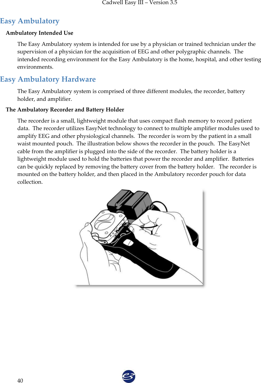 Cadwell Easy III – Version 3.5   40 Easy Ambulatory Ambulatory Intended Use The Easy Ambulatory system is intended for use by a physician or trained technician under the supervision of a physician for the acquisition of EEG and other polygraphic channels.  The intended recording environment for the Easy Ambulatory is the home, hospital, and other testing environments. Easy Ambulatory Hardware The Easy Ambulatory system is comprised of three different modules, the recorder, battery holder, and amplifier. The Ambulatory Recorder and Battery Holder The recorder is a small, lightweight module that uses compact flash memory to record patient data.  The recorder utilizes EasyNet technology to connect to multiple amplifier modules used to amplify EEG and other physiological channels.  The recorder is worn by the patient in a small waist mounted pouch.  The illustration below shows the recorder in the pouch.  The EasyNet cable from the amplifier is plugged into the side of the recorder.  The battery holder is a lightweight module used to hold the batteries that power the recorder and amplifier.  Batteries can be quickly replaced by removing the battery cover from the battery holder.   The recorder is mounted on the battery holder, and then placed in the Ambulatory recorder pouch for data collection.  