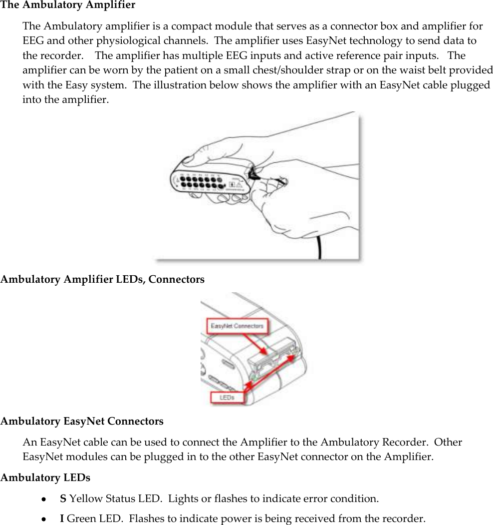   41  The Ambulatory Amplifier The Ambulatory amplifier is a compact module that serves as a connector box and amplifier for EEG and other physiological channels.  The amplifier uses EasyNet technology to send data to the recorder.    The amplifier has multiple EEG inputs and active reference pair inputs.   The amplifier can be worn by the patient on a small chest/shoulder strap or on the waist belt provided with the Easy system.  The illustration below shows the amplifier with an EasyNet cable plugged into the amplifier.  Ambulatory Amplifier LEDs, Connectors  Ambulatory EasyNet Connectors An EasyNet cable can be used to connect the Amplifier to the Ambulatory Recorder.  Other EasyNet modules can be plugged in to the other EasyNet connector on the Amplifier. Ambulatory LEDs  S Yellow Status LED.  Lights or flashes to indicate error condition.   I Green LED.  Flashes to indicate power is being received from the recorder. 