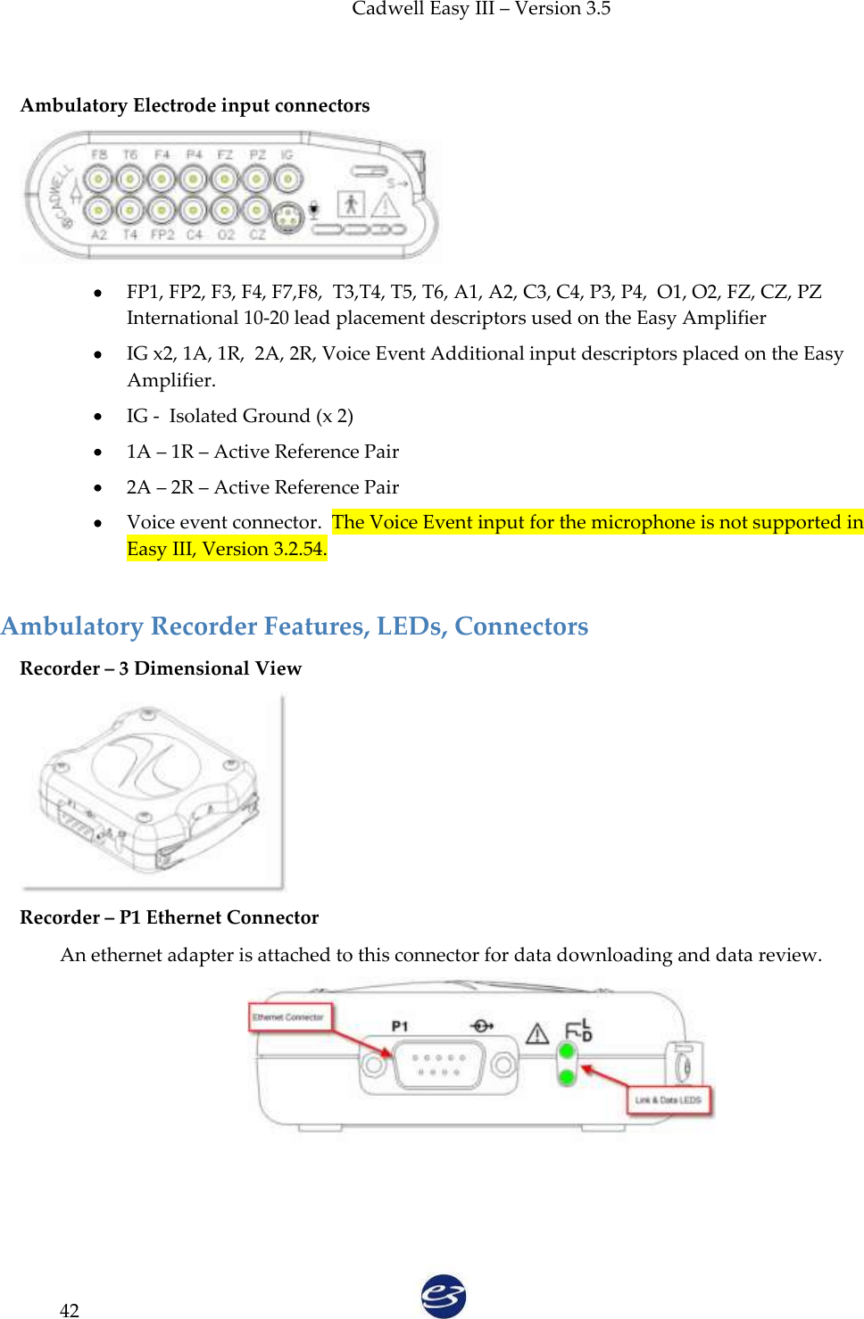 Cadwell Easy III – Version 3.5   42  Ambulatory Electrode input connectors   FP1, FP2, F3, F4, F7,F8,  T3,T4, T5, T6, A1, A2, C3, C4, P3, P4,  O1, O2, FZ, CZ, PZ International 10-20 lead placement descriptors used on the Easy Amplifier  IG x2, 1A, 1R,  2A, 2R, Voice Event Additional input descriptors placed on the Easy Amplifier.  IG -  Isolated Ground (x 2)  1A – 1R – Active Reference Pair  2A – 2R – Active Reference Pair  Voice event connector.  The Voice Event input for the microphone is not supported in Easy III, Version 3.2.54.  Ambulatory Recorder Features, LEDs, Connectors Recorder – 3 Dimensional View   Recorder – P1 Ethernet Connector   An ethernet adapter is attached to this connector for data downloading and data review.  