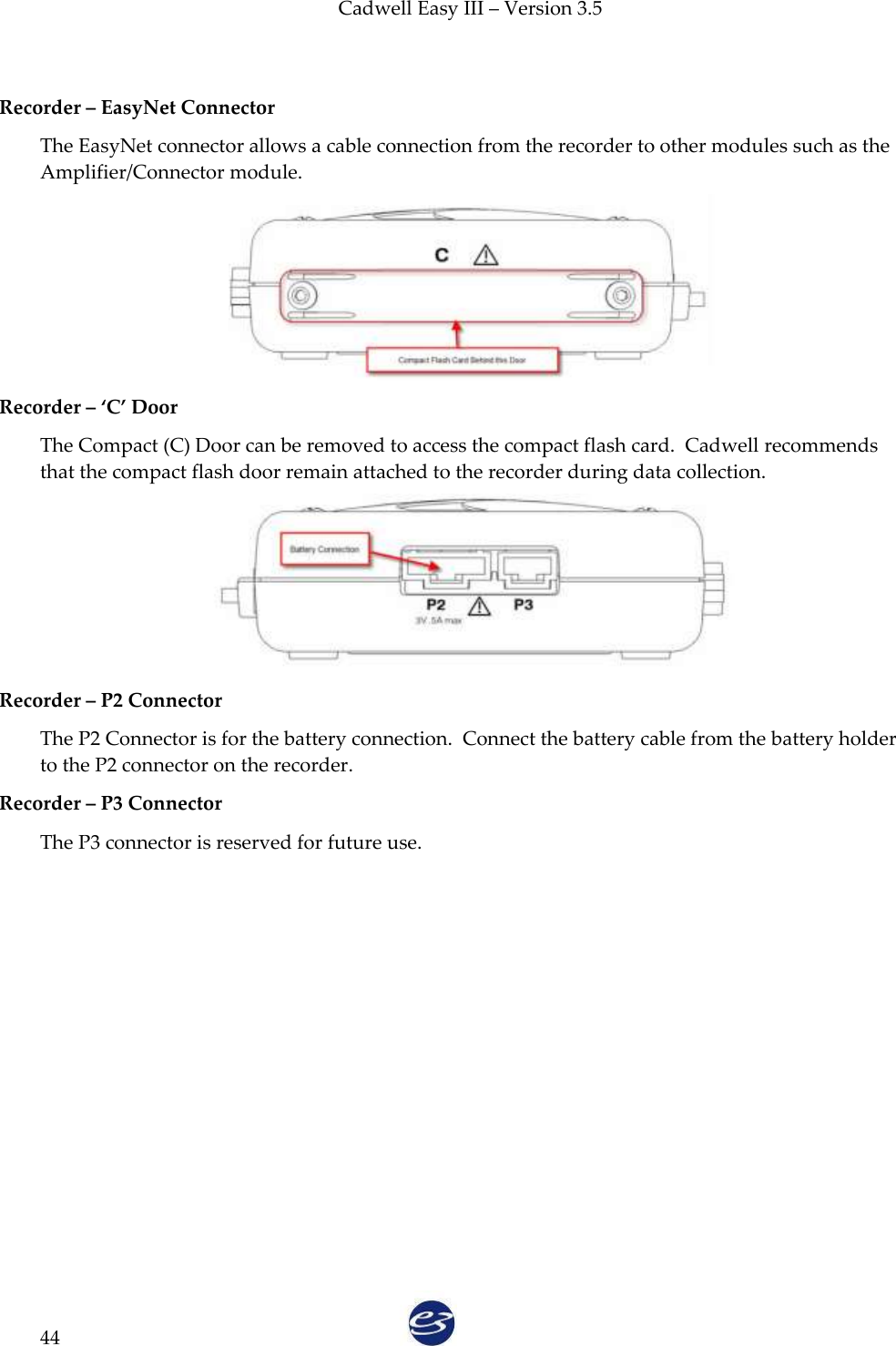 Cadwell Easy III – Version 3.5   44  Recorder – EasyNet Connector    The EasyNet connector allows a cable connection from the recorder to other modules such as the Amplifier/Connector module.  Recorder – ‘C’ Door The Compact (C) Door can be removed to access the compact flash card.  Cadwell recommends that the compact flash door remain attached to the recorder during data collection.  Recorder – P2 Connector The P2 Connector is for the battery connection.  Connect the battery cable from the battery holder to the P2 connector on the recorder. Recorder – P3 Connector The P3 connector is reserved for future use.  