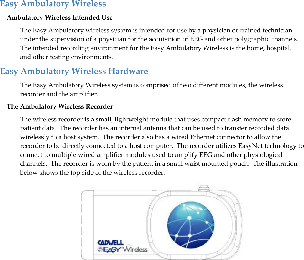   49 Easy Ambulatory Wireless Ambulatory Wireless Intended Use The Easy Ambulatory wireless system is intended for use by a physician or trained technician under the supervision of a physician for the acquisition of EEG and other polygraphic channels.  The intended recording environment for the Easy Ambulatory Wireless is the home, hospital, and other testing environments. Easy Ambulatory Wireless Hardware The Easy Ambulatory Wireless system is comprised of two different modules, the wireless recorder and the amplifier. The Ambulatory Wireless Recorder The wireless recorder is a small, lightweight module that uses compact flash memory to store patient data.  The recorder has an internal antenna that can be used to transfer recorded data wirelessly to a host system.  The recorder also has a wired Ethernet connector to allow the recorder to be directly connected to a host computer.  The recorder utilizes EasyNet technology to connect to multiple wired amplifier modules used to amplify EEG and other physiological channels.  The recorder is worn by the patient in a small waist mounted pouch.  The illustration below shows the top side of the wireless recorder.  